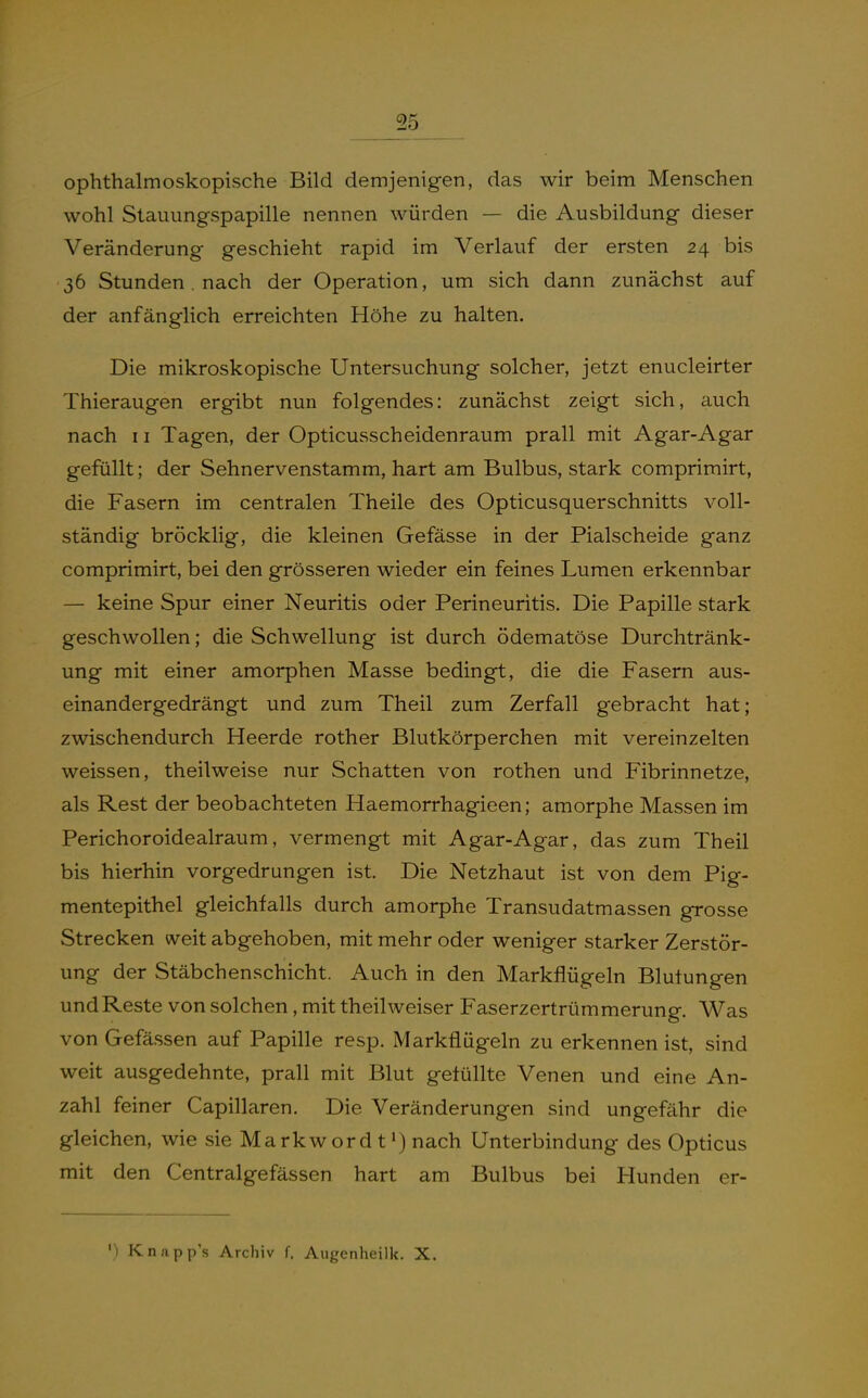 ophthalmoskopische Bild demjenigen, das wir beim Menschen wohl Stauungspapille nennen würden — die Ausbildung dieser Veränderung geschieht rapid im Verlauf der ersten 24 bis 36 Stunden. nach der Operation, um sich dann zunächst auf der anfänglich erreichten Höhe zu halten. Die mikroskopische Untersuchung solcher, jetzt enucleirter Thieraugen ergibt nun folgendes: zunächst zeigt sich, auch nach 11 Tagen, der Opticusscheidenraum prall mit Agar-Agar gefüllt; der Sehnervenstamm, hart am Bulbus, stark comprimirt, die Fasern im centralen Theile des Opticusquerschnitts voll- ständig bröcklig, die kleinen Gefässe in der Piaischeide ganz comprimirt, bei den grösseren wieder ein feines Lumen erkennbar — keine Spur einer Neuritis oder Perineuritis. Die Papille stark geschwollen; die Schwellung ist durch ödematöse Durchtränk- ung mit einer amorphen Masse bedingt, die die Fasern aus- einandergedrängt und zum Theil zum Zerfall gebracht hat; zwischendurch Heerde rother Blutkörperchen mit vereinzelten weissen, theilweise nur Schatten von rothen und Fibrinnetze, als Rest der beobachteten Haemorrhagieen; amorphe Massen im Perichoroidealraum, vermengt mit Agar-Agar, das zum Theil bis hierhin vorgedrungen ist. Die Netzhaut ist von dem Pig- mentepithel gleichfalls durch amorphe Transudatmassen grosse Strecken weit abgehoben, mit mehr oder weniger starker Zerstör- ung der Stäbchenschicht. Auch in den Markflügeln Blutungen und Reste von solchen, mit theil weiser Faserzertrümmerung. Was von Gefässen auf Papille resp. Markflügeln zu erkennen ist, sind weit ausgedehnte, prall mit Blut gefüllte Venen und eine An- zahl feiner Capillaren. Die Veränderungen sind ungefähr die gleichen, wie sie Markw ord t') nach Unterbindung des Opticus mit den Centralgefässen hart am Bulbus bei Hunden er- ') Knapp's Archiv f, Augenheilk. X.
