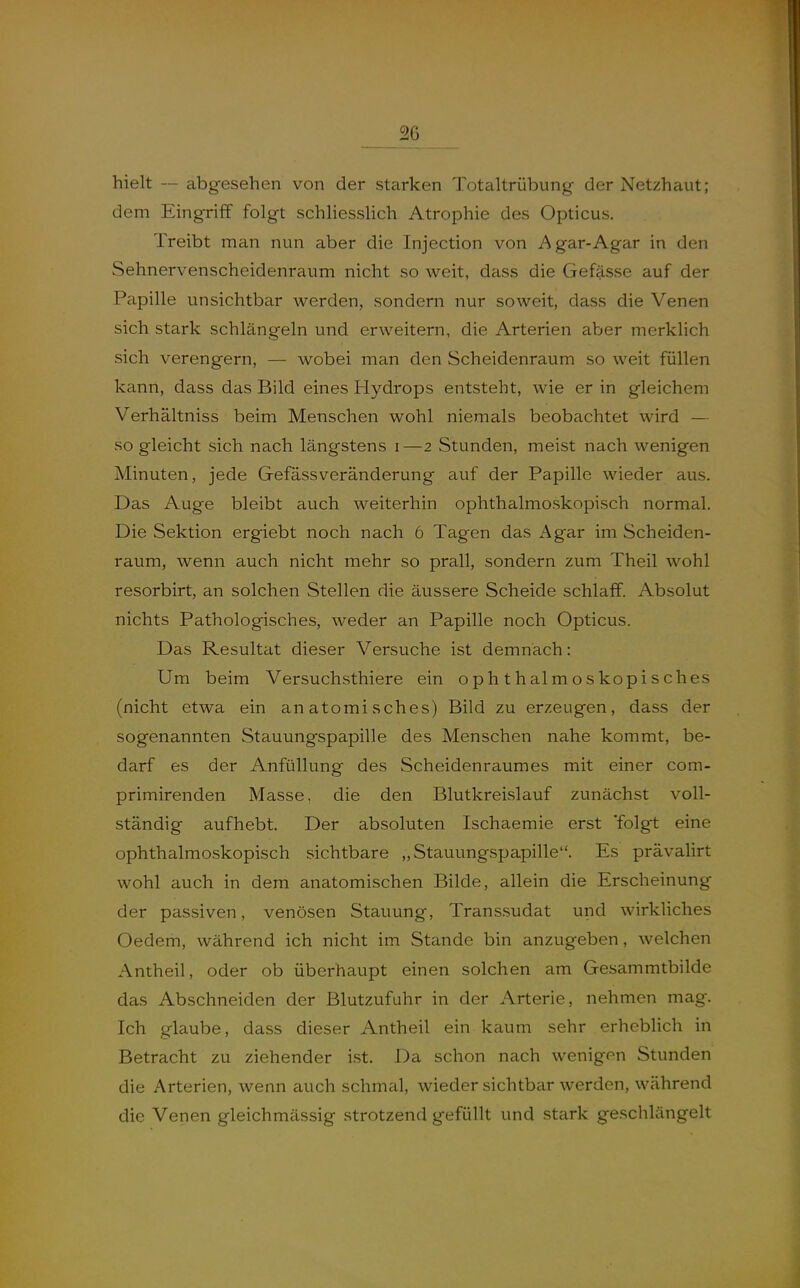 hielt — abgesehen von der starken Totaltrübung der Netzhaut; dem Eingriff folgt schliesslich Atrophie des Opticus, Treibt man nun aber die Injection von Agar-Agar in den Sehnervenscheidenraum nicht so weit, dass die Gefässe auf der Pcipille unsichtbar werden, sondern nur soweit, dass die Venen sich stark schlängeln und erweitern, die Arterien aber merklich sich verengern, — wobei man den Scheidenraum so weit füllen kann, dass das Bild eines Hydrops entsteht, wie er in gleichem Verhältniss beim Menschen wohl niemals beobachtet wird — so gleicht sich nach längstens i—2 Stunden, meist nach wenigen Minuten, jede Gefässveränderung auf der Papille wieder aus. Das Auge bleibt auch weiterhin ophthalmoskopisch normal. Die Sektion ergiebt noch nach 6 Tagen das Agar im Scheiden- raum, wenn auch nicht mehr so prall, sondern zum Theil wohl resorbirt, an solchen Stellen die äussere Scheide schlaff. Absolut nichts Pathologisches, weder an Papille noch Opticus. Das Resultat dieser Versuche ist demnach: Um beim Versuchsthiere ein ophthalmoskopisches (nicht etwa ein anatomisches) Bild zu erzeugen, dass der sogenannten Stauungspapille des Menschen nahe kommt, be- darf es der Anfüllung des Scheidenraumes mit einer com- primirenden Masse, die den Blutkreislauf zunächst voll- ständig aufhebt. Der absoluten Ischaemie erst 'folgt eine ophthalmo-skopisch sichtbare „Stauungspapille. Es prävalirt wohl auch in dem anatomischen Bilde, allein die Erscheinung der passiven, venösen Stauung, Transsudat und wirkliches Oedem, während ich nicht im Stande bin anzugeben, welchen Antheil, oder ob überhaupt einen solchen am Gesammtbilde das Abschneiden der Blutzufuhr in der Arterie, nehmen mag. Ich glaube, dass dieser Antheil ein kaum sehr erheblich in Betracht zu ziehender ist. Da schon nach wenigen Stunden die Arterien, wenn auch schmal, wieder sichtbar werden, während die Venen gleichmässig strotzend gefüllt und stark geschlängelt