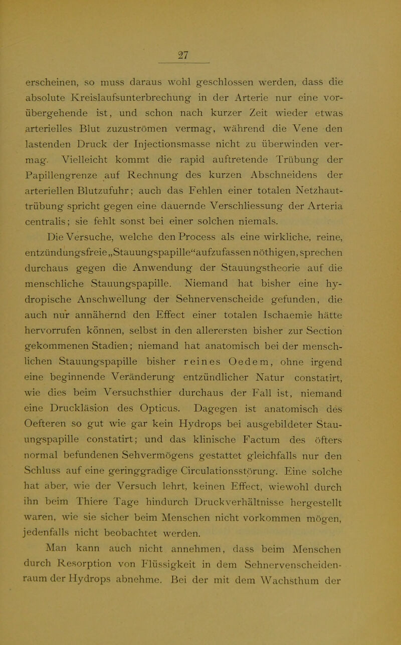 erscheinen, so muss daraus wohl geschlossen werden, dass die absolute Kreislaufsunterbrechung in der Arterie nur eine vor- übergehende ist, und schon nach kurzer Zeit wieder etwas arterielles Blut zuzuströmen vermag, während die Vene den lastenden Druck der Injectionsmasse nicht zu überwinden ver- mag. Vielleicht kommt die rapid auftretende Trübung der Papillengrenze auf Rechnung des kurzen Abschneidens der arteriellen Blutzufuhr; auch das Fehlen einer totalen Netzhaut- trübung spricht gegen eine dauernde Verschliessung der Arteria centralis; sie fehlt sonst bei einer solchen niemals. Die Versuche, welche den Process als eine wirkliche, reine, entzündungsfreie „Stauungspapilleaufzufassen nöthigen, sprechen durchaus gegen die Anwendung der Stauungstheorie auf die menschliche Stauungspapille. Niemand hat bisher eine hy- dropische Anschwellung der Sehnervenscheide gefunden, die auch nur annähernd den Effect einer totalen Ischaemie hätte hervorrufen können, selbst in den allerersten bisher zur Section gekommenen Stadien; niemand hat anatomisch bei der mensch- lichen Stauungspapille bisher reines Oedem, ohne irgend eine beginnende Veränderung entzündlicher Natur constatirt, wie dies beim Versuchsthier durchaus der Fall ist, niemand eine Druckläsion des Opticus. Dagegen ist anatomisch des Oefteren so gut wie gar kein Hydrops bei ausgebildeter Stau- ungspapille constatirt; und das klinische Factum des öfters normal befundenen Sehvermögens gestattet gleichfalls nur den Schluss auf eine geringgradige Circulationsstörung. Eine solche hat aber, wie der Versuch lehrt, keinen Effect, wiewohl durch ihn beim Thiere Tage hindurch Druckverhältnisse hergestellt waren, wie sie sicher beim Menschen nicht vorkommen mögen, jedenfalls nicht beobachtet werden. Man kann auch nicht annehmen, dass beim Menschen durch Resorption von Flüssigkeit in dem Sehnervenscheiden- raum der Hydrops abnehme. Bei der mit dem Wachsthum der