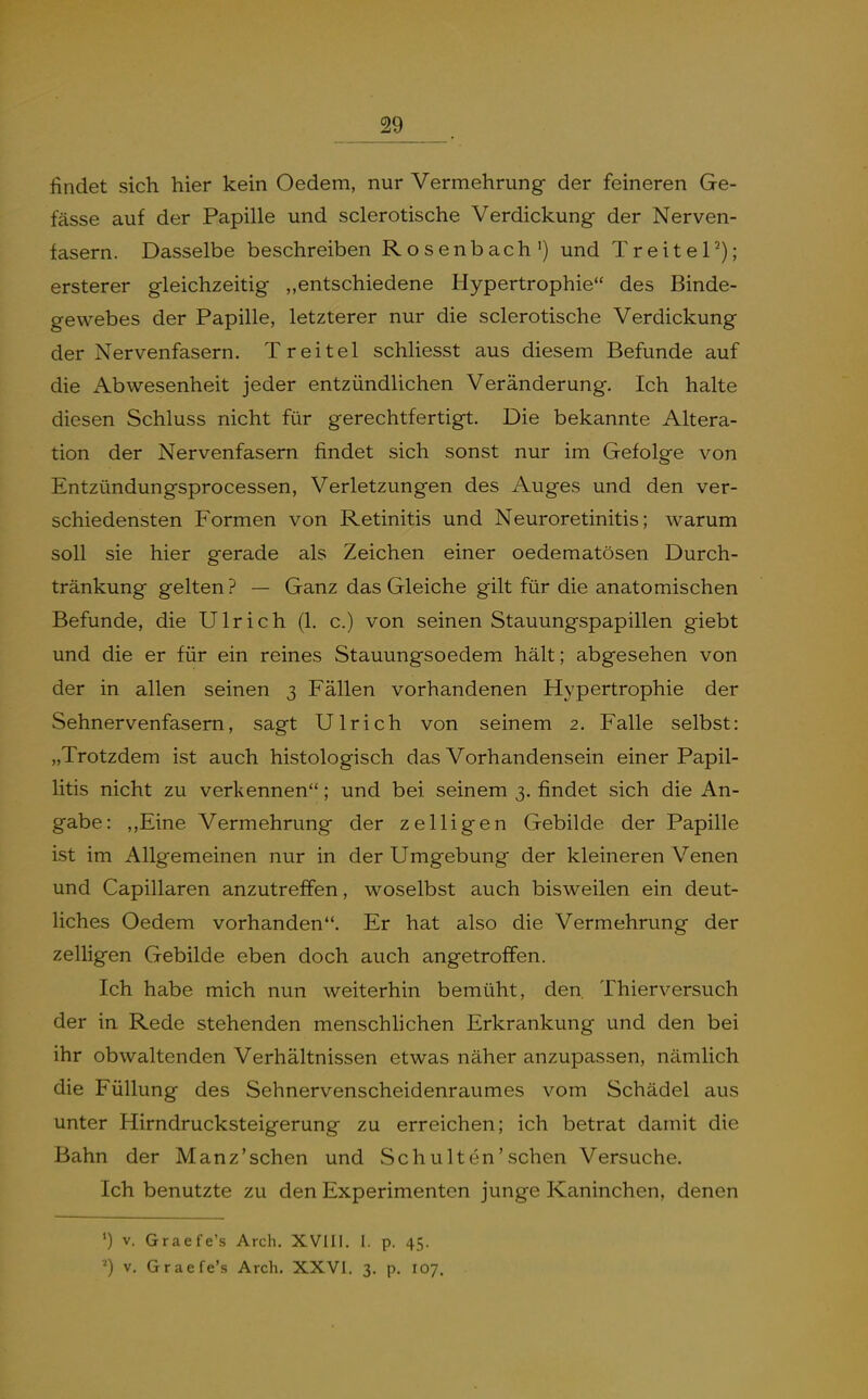 29_ findet sich hier kein Oedem, nur Vermehrung der feineren Ge- fässe auf der Papille und sclerotische Verdickung der Nerven- fasern. Dasselbe beschreiben Rosenbach') und TreiteP); ersterer gleichzeitig „entschiedene Hypertrophie des Binde- gewebes der Papille, letzterer nur die sclerotische Verdickung der Nervenfasern. Treitel schliesst aus diesem Befunde auf die Abwesenheit jeder entzündlichen Veränderung. Ich halte diesen Schluss nicht für gerechtfertigt. Die bekannte Altera- tion der Nervenfasern findet sich sonst nur im Gefolge von Entzündungsprocessen, Verletzungen des Auges und den ver- schiedensten Formen von Retinitis und Neuroretinitis; warum soll sie hier gerade als Zeichen einer oedematösen Durch- tränkung gelten ? — Ganz das Gleiche gilt für die anatomischen Befunde, die Ulrich (1. c.) von seinen Stauungspapillen giebt und die er für ein reines Stauungsoedem hält; abgesehen von der in allen seinen 3 Fällen vorhandenen Hypertrophie der Sehnervenfasern, sagt Ulrich von seinem 2. Falle selbst: „Trotzdem ist auch histologisch das Vorhandensein einer Papil- litis nicht zu verkennen; und bei seinem 3. findet sich die An- gabe: ,,Eine Vermehrung der zelligen Gebilde der Papille ist im Allgemeinen nur in der Umgebung der kleineren Venen und Capillaren anzutreffen, woselbst auch bisweilen ein deut- liches Oedem vorhanden. Er hat also die Vermehrung der zelligen Gebilde eben doch auch angetroffen. Ich habe mich nun weiterhin bemüht, den. Thierversuch der in Rede stehenden menschlichen Erkrankung und den bei ihr obwaltenden Verhältnissen etwas näher anzupassen, nämlich die Füllung des Sehnervenscheidenraumes vom Schädel aus unter Hirndrucksteigerung zu erreichen; ich betrat damit die Bahn der Manz'schen und Schulten'schen Versuche. Ich benutzte zu den Experimenten junge Kaninchen, denen ') V. Graefe's Arch. XVllI. I, p. 45. '0 V, Graefe's Arch, XXVI. 3. p. 107.