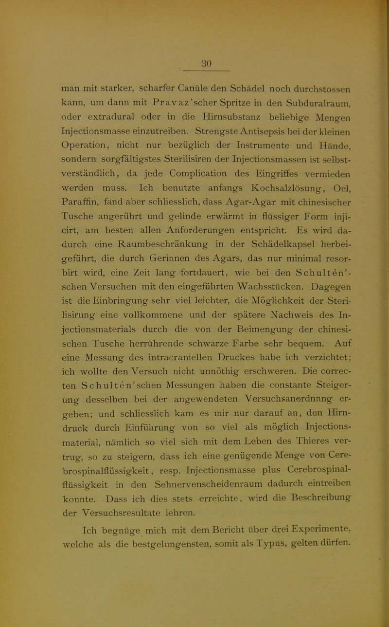 man mit starker, scharfer Canüle den Schädel noch durchstossen kann, um dann mit Prav az'scher Spritze in den Subduralraum, oder extradural oder in die Hirnsubstanz beliebige Mengen Injectionsmasse einzutreiben. Strengste Antisepsis bei der kleinen Operation, nicht nur bezüglich der Instrumente und Hände, sondern sorgfältigstes Sterilisiren der Injectionsmassen ist selbst- verständlich, da jede Complication des Eingriffes vermieden werden muss. Ich benutzte anfangs Kochsalzlösung, Oel, Paraffin, fand aber schliesslich, dass Agar-Agar mit chinesischer Tusche angerührt und gelinde erwärmt in flüssiger Form inji- cirt, am besten allen Anforderungen entspricht. Es wird da- durch eine Raumbeschränkung in der Schädelkapsel herbei- geführt, die durch Gerinnen des Agars, das nur minimal resor- birt wird, eine Zeit lang fortdauert, wie bei den Schulten'- schen Versuchen mit den eingeführten Wachsstücken. Dagegen ist die Einbringung sehr viel leichter, die Möglichkeit der Steri- lisirung eine vollkommene und der spätere Nachweis des In- jectionsmaterials durch die von der Beimengung der chinesi- schen Tusche herrührende schwarze Farbe sehr bequem. Auf eine Messung des intracraniellen Druckes habe ich verzichtet; ich wollte den Versuch nicht unnöthig erschweren. Die correc- ten Schulten'sehen Messungen haben die constante Steiger- ung desselben bei der angewendeten Versuchsanordnnng er- geben; und schliesslich kam es mir nur darauf an, den Hirn- druck durch Einführung von so viel als möglich Injections- material, nämlich so viel sich mit dem Leben des Thieres ver- trug, so zu steigern, dass ich eine genügende Menge von Cere- brospinalflüssigkeit, resp. Injectionsmasse plus Cerebrospinal- flüssigkeit in den Sehnervenscheidenraum dadurch eintreiben konnte. Dass ich dies stets erreichte, wird die Beschreibung der Versuchsresultate lehren. Ich begnüge mich mit dem Bericht über drei Experimente, w.elche als die bestgelungensten, somit als Typus, gelten dürfen.