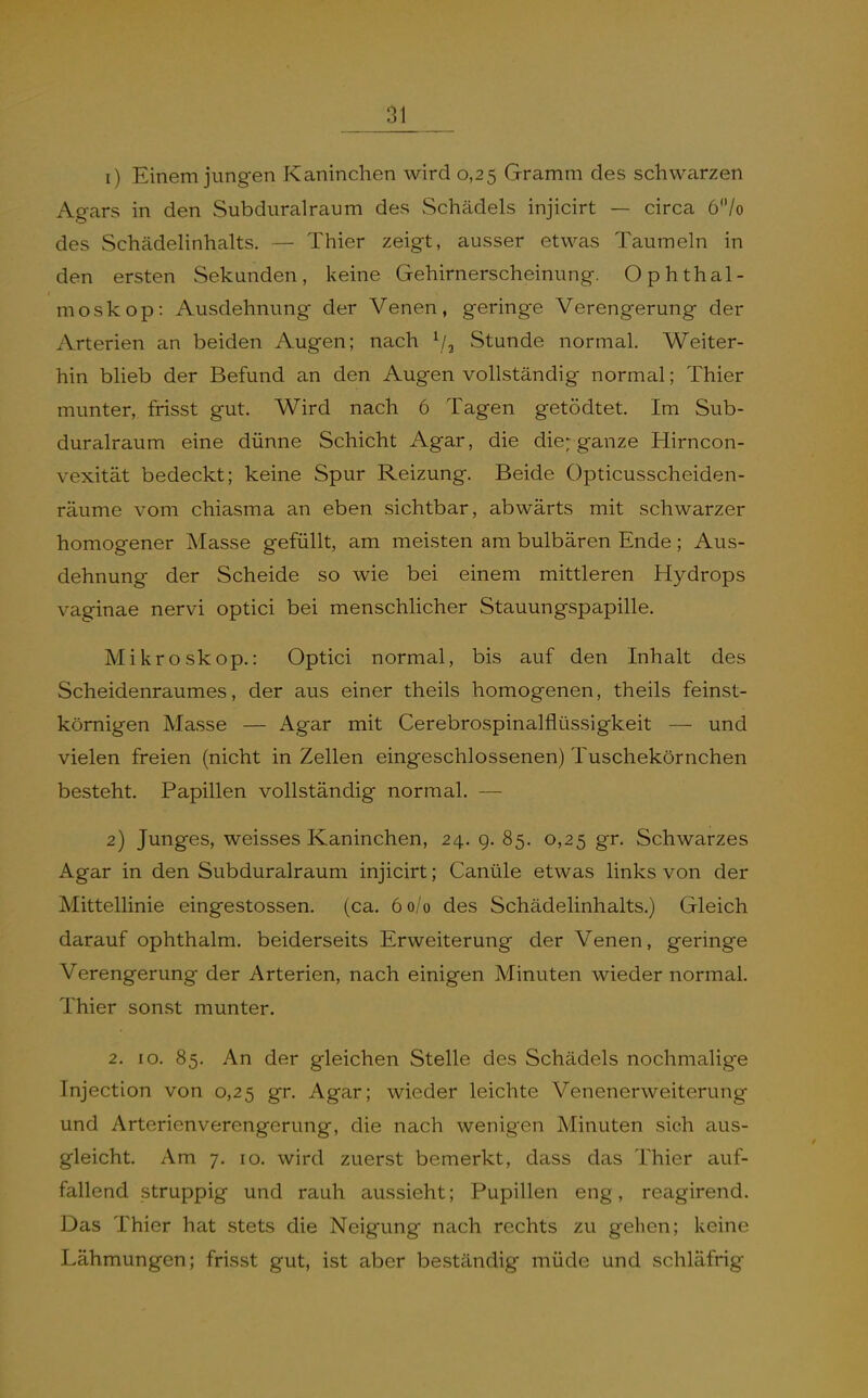 1) Einem jungen Kaninchen wird 0,25 Gramm des schwarzen Agars in den Subduralraum des Schädels injicirt — circa 6/o des Schädelinhalts. — Thier zeigt, ausser etwas Taumeln in den ersten Sekunden, keine Gehirnerscheinung. Ophthal- moskop: Ausdehnung der Venen, geringe Verengerung der Arterien an beiden Augen; nach ^/^ Stunde normal. Weiter- hin blieb der Befund an den Augen vollständig normal; Thier munter, frisst gut. Wird nach 6 Tagen getödtet. Im Sub- duralraum eine dünne Schicht Agar, die die; ganze Hirncon- vexität bedeckt; keine Spur Reizung. Beide Opticusscheiden- räume vom chiasma an eben sichtbar, abwärts mit schwarzer homogener Masse gefüllt, am meisten am bulbären Ende; Aus- dehnung der Scheide so wie bei einem mittleren Hydrops vaginae nervi optici bei menschlicher Stauungspapille. Mikroskop.: Optici normal, bis auf den Inhalt des Scheidenraumes, der aus einer theils homogenen, theils feinst- körnigen Masse — Agar mit Cerebrospinalflüssigkeit — und vielen freien (nicht in Zellen eingeschlossenen) Tuschekörnchen besteht. Papillen vollständig normal. — 2) Junges, weisses Kaninchen, 24. 9. 85. 0,25 gr. Schwarzes Agar in den Subduralraum injicirt; Canüle etwas links von der Mittellinie eingestossen. (ca. 6 0/0 des Schädelinhalts.) Gleich darauf ophthalm. beiderseits Erweiterung der Venen, geringe Verengerung der Arterien, nach einigen Minuten wieder normal. Thier sonst munter. 2. 10. 85. An der gleichen Stelle des Schädels nochmalige Injection von 0,25 gr. Agar; wieder leichte Venenerweiterung und Arterienverengerung, die nach wenigen Minuten sich aus- gleicht. Am 7. 10. wird zuerst bemerkt, dass das Thier auf- fallend struppig und rauh aussieht; Pupillen eng, reagirend. Das Thier hat stets die Neigung nach rechts zu gehen; keine Lähmungen; frisst gut, ist aber beständig müde und schläfrig