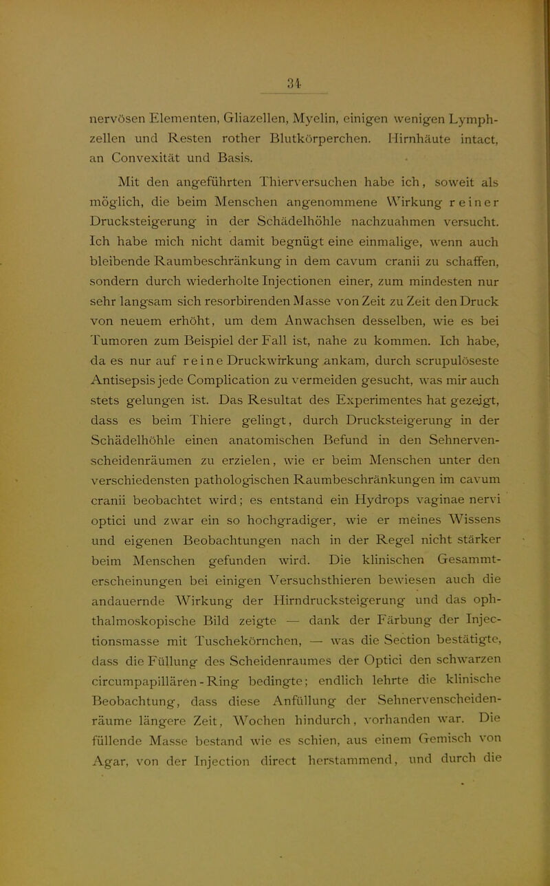 nervösen Elementen, Gliazellen, Myelin, einigen wenigen Lymph- zellen und Resten rother Blutkörperchen. Hirnhäute intact, an Convexität und Basis. Mit den angeführten Thierversuchen habe ich, soweit als möglich, die beim Menschen angenommene Wirkung reiner Drucksteigerung in der Schädelhöhle nachzuahmen versucht. Ich habe mich nicht damit begnügt eine einmalige, wenn auch bleibende Raumbeschränkung in dem cavum cranii zu schaffen, sondern durch wiederholte Injectionen einer, zum mindesten nur sehr langsam sich resorbirenden Masse von Zeit zu Zeit den Druck von neuem erhöht, um dem Anwachsen desselben, wie es bei Tumoren zum Beispiel der Fall ist, nahe zu kommen. Ich habe, da es nur auf reine Druckwirkung ankam, durch scrupulöseste Antisepsis jede Complication zu vermeiden gesucht, was mir auch stets gelungen ist. Das Resultat des Experimentes hat gezeigt, dass es beim Thiere gelingt, durch Drucksteigerung in der Schädelhöhle einen anatomischen Befund in den Sehnerven- scheidenräumen zu erzielen, wie er beim Menschen unter den verschiedensten pathologischen Raumbeschränkungen im cavum cranii beobachtet wird; es entstand ein Hydrops vaginae nervi optici und zwar ein so hochgradiger, wie er meines Wissens und eigenen Beobachtungen nach in der Regel nicht stärker beim Menschen gefunden wird. Die klinischen Gesammt- erscheinungen bei einigen Versuchsthieren bewiesen auch die andauernde Wirkung der Hirndrucksteigerung und das oph- thalmoskopische Bild zeigte — dank der Färbung der Injec- tionsmasse mit Tuschekörnchen, — was die Section bestätigte, dass die Füllung des Scheidenraumes der Optici den schwarzen circumpapillären-Ring bedingte; endlich lehrte die klinische Beobachtung, dass diese Anfüllung der Sehnervenscheiden- räume längere Zeit, Wochen hindurch, vorhanden war. Die füllende Masse bestand wie es schien, aus einem Gemisch von Agar, von der Injection direct herstammend, und durch die