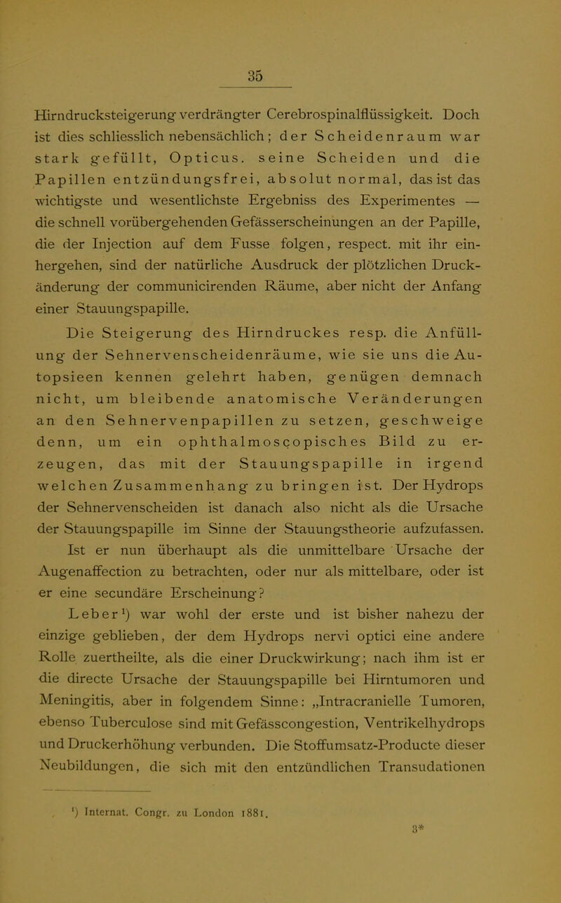 Hirndrucksteigerung verdrängter Cerebrospinalflüssigkeit. Doch ist dies schliesslich nebensächlich; der Scheidenraum war stark gefüllt, Opticus, seine Scheiden und die Papillen entzündungsfrei, ab solut normal, das ist das wichtigste und wesentlichste Ergebniss des Experimentes — die schnell vorübergehenden Gefässerscheinungen an der Papille, die der Injectlon auf dem Fusse folgen, respect. mit ihr ein- hergehen, sind der natürliche Ausdruck der plötzlichen Druck- änderung der communicirenden Räume, aber nicht der Anfang einer Stauungspapille. Die Steigerung des Hirndruckes resp. die AnfüU- ung der Sehnervenscheidenräume, wie sie uns die Au- topsieen kennen gelehrt haben, genügen demnach nicht, um bleibende anatomische Veränderungen an den Sehnervenpapillen zu setzen, geschweige denn, um ein ophthalmoscopisches Bild zu er- zeugen, das mit der Stauungspapille in irgend welchen Zusammenhang zu bringen i^st. Der Hydrops der Sehnervenscheiden ist danach also nicht als die Ursache der Stauungspapille im Sinne der Stauungstheorie aufzufassen. Ist er nun überhaupt als die unmittelbare Ursache der Augenaffection zu betrachten, oder nur als mittelbare, oder ist er eine secundäre Erscheinung? Leber ^) war wohl der erste und ist bisher nahezu der einzige geblieben, der dem Hydrops nervi optici eine andere Rolle zuertheilte, als die einer Druckwirkung; nach ihm ist er die directe Ursache der Stauungspapille bei Hirntumoren und Meningitis, aber in folgendem Sinne: „Intracranielle Tumoren, ebenso Tuberculose sind mit Gefässcongestion, Ventrikelhydrops und Druckerhöhung verbunden. Die Stoffumsatz-Producte dieser Neubildungen, die sich mit den entzündlichen Transudationen Internat. Congr. zu London l88i. 3*