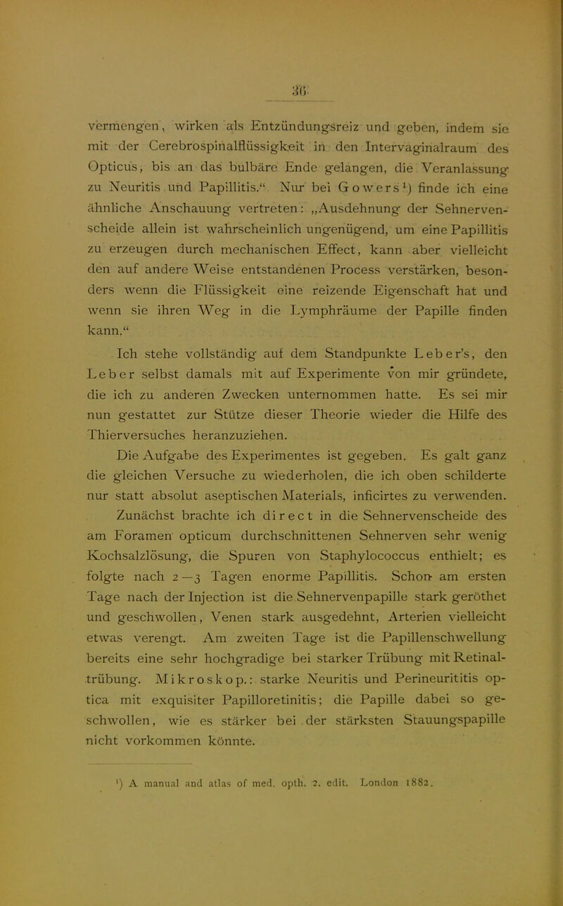 vermengen , wirken als Entzündungsreiz und geben, indem sie mit der Cerebrospirialflüssigkeit in den Intervaginalraum des Opticus, bis an das bulbäre Ende gelangen, die Veranlassung zu Neuritis und Papillitis. Nur bei Gowers^j finde ich eine ähnliche Anschauung vertreten: „Ausdehnung der Sehnerven- scheide allein ist wahrscheinlich ungenügend, um eine Papillitis zu erzeugen durch mechanischen Effect, kann aber vielleicht den auf andere Weise entstandenen Process verstärken, beson- ders wenn die Flüssigkeit eine reizende Eigenschaft hat und wenn sie ihren Weg in die Lymphräume der Papille finden kann. Ich stehe vollständig auf dem Standpunkte Leber's, den Leber selbst damals mit auf Experimente von mir gründete, die ich zu anderen Zwecken unternommen hatte. Es sei mir nun gestattet zur Stütze dieser Theorie wieder die Hilfe des Thierversuches heranzuziehen. Die Aufgabe des Experimentes ist gegeben. Es galt ganz die gleichen Versuche zu wiederholen, die ich oben schilderte nur statt absolut aseptischen Materials, inficirtes zu verwenden. Zunächst brachte ich direct in die Sehnervenscheide des am Foramen opticum durchschnittenen Sehnerven sehr wenig Kochsalzlösung, die Spuren von Staphylococcus enthielt; es folgte nach 2 —3 Tagen enorme Papillitis. Schon- am ersten Tage nach der Injection ist die Sehnervenpapille stark geröthet und geschwollen, Venen stark ausgedehnt, Arterien vielleicht etwas verengt. Am zweiten Tage ist die Papillenschwellung bereits eine sehr hochgradige bei starker Trübung mit Retinal- trübung. Mikroskop.: starke Neuritis und Perineurititis op- tica mit exquisiter Papilloretinitis; die Papille dabei so ge- schwollen, wie es stärker bei der stärksten Stauungspapille nicht vorkommen könnte. ') A manual and atlas of med. opth. 2. edit. London 1882.