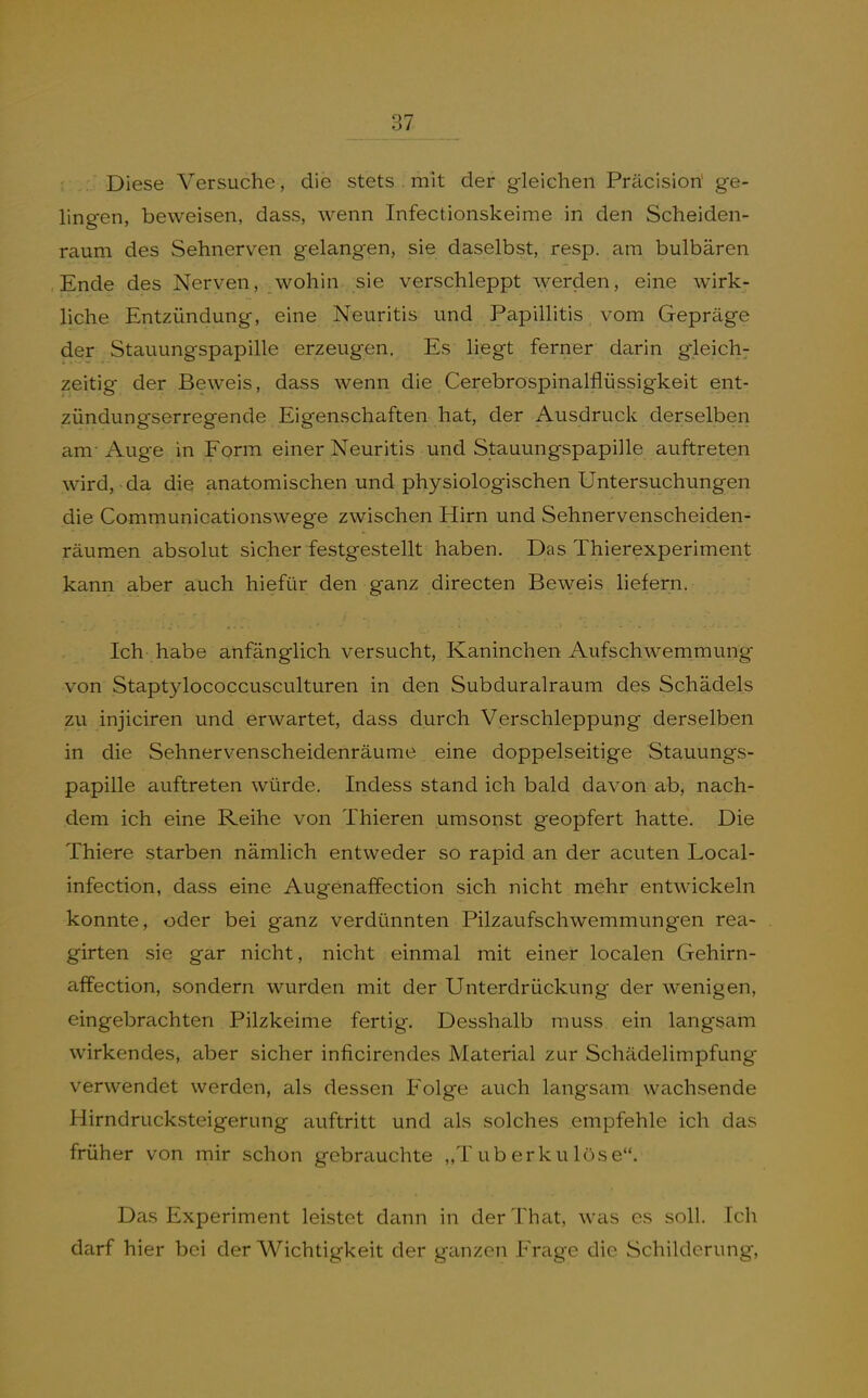 Diese Versuche, die stets . mit der gleichen Präcision' ge- lingen, beweisen, dass, wenn Infectionskeime in den Scheiden- raum des Sehnerven gelangen, sie daselbst, resp, am bulbären Ende des Nerven, wohin sie verschleppt werden, eine wirk- liche Entzündung, eine Neuritis und Papillitis vom Gepräge der Stauungspapille erzeugen. Es liegt ferner darin gleich^ zeitig der Beweis, dass wenn die Cerebrospinalflüssigkeit ent- zündungserregende Eigenschaften hat, der Ausdruck derselben am-Auge in Form einer Neuritis und Stauungspapille auftreten wird, da die anatomischen und physiologischen Untersuchungen die Communicationswege zwischen Hirn und Sehnervenscheiden- räumen absolut sicher festgestellt haben. Das Thierexperiment kann aber auch hiefür den ganz directen Beweis liefern. Ich habe anfänglich versucht, Kaninchen Aufschwemmung von Staptylococcusculturen in den Subduralraum des Schädels zu injiciren und erwartet, dass durch Verschleppung derselben in die Sehnervenscheidenräume eine doppelseitige Stauungs- papille auftreten würde. Indess stand ich bald davon ab, nach- dem ich eine Reihe von Thieren umsonst geopfert hatte. Die Thiere starben nämlich entweder so rapid an der acuten Local- infection, dass eine Augenaffection sich nicht mehr entwickeln konnte, oder bei ganz verdünnten Pilzaufschwemmungen rea- girten sie gar nicht, nicht einmal mit einer localen Gehirn- affection, sondern wurden mit der Unterdrückung der wenigen, eingebrachten Püzkeime fertig. Desshalb muss ein langsam wirkendes, aber sicher inficirendes Material zur Schädelimpfung verwendet werden, als dessen Folge auch langsam wachsende Hirndrucksteigerung auftritt und als solches empfehle ich das früher von mir schon gebrauchte „Tuberkulöse. Das Experiment leistet dann in derThcit, was es soll. Ich darf hier bei der Wichtigkeit der ganzen Frage die Schilderung,
