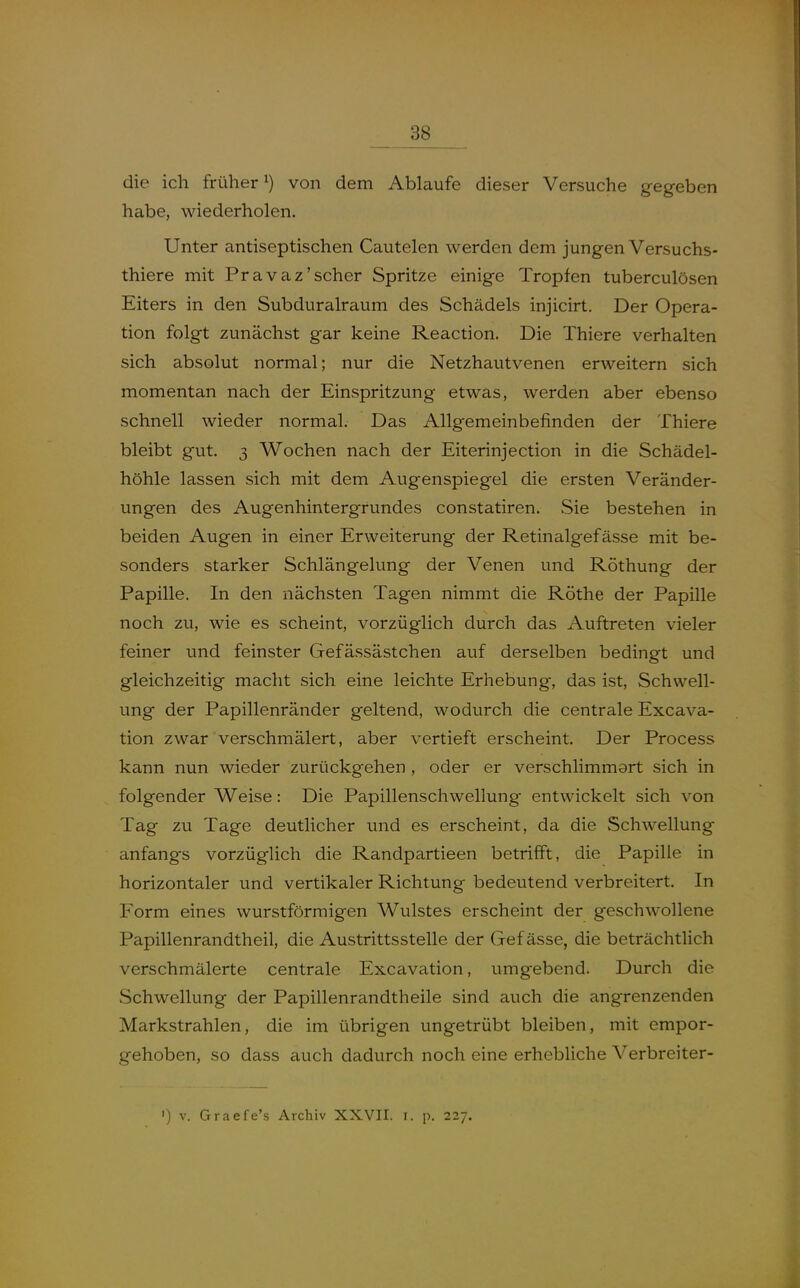 die ich früher^) von dem Ablaufe dieser Versuche gegeben habe, wiederholen. Unter antiseptischen Cautelen werden dem jungen Versuchs- thiere mit Pravaz'scher Spritze einige Tropfen tuberculösen Eiters in den Subduralraum des Schädels injicirt. Der Opera- tion folgt zunächst gar keine Reaction. Die Thiere verhalten sich absolut normal; nur die Netzhautvenen erweitern sich momentan nach der Einspritzung etwas, werden aber ebenso schnell wieder normal. Das Allgemeinbefinden der Thiere bleibt gut. 3 Wochen nach der Eiterinjection in die Schädel- höhle lassen sich mit dem Augenspiegel die ersten Veränder- ungen des Augenhintergrundes constatiren. vSie bestehen in beiden Augen in einer Erweiterung der Retinalgefässe mit be- sonders starker Schlängelung der Venen und Röthung der Papille. In den nächsten Tagen nimmt die Rothe der Papille noch zu, wie es scheint, vorzüglich durch das Auftreten vieler feiner und feinster Gefässästchen auf derselben bedingt und gleichzeitig macht sich eine leichte Erhebung, das ist, Schwell- ung der Papillenränder geltend, wodurch die centrale Excava- tion zwar verschmälert, aber vertieft erscheint. Der Process kann nun wieder zurückgehen , oder er verschlimmart sich in folgender Weise: Die Papillenschwellung entwickelt sich von Tag zu Tage deutlicher und es erscheint, da die Schwellung anfangs vorzüglich die Randpartieen betrifft, die Papille in horizontaler und vertikaler Richtung bedeutend verbreitert. In Form eines wurstförraigen Wulstes erscheint der geschwollene Papillenrandtheil, die Austrittsstelle der Gef ässe, die beträchtlich verschmälerte centrale Excavation, umgebend. Durch die Schwellung der Papillenrandtheile sind auch die angrenzenden Markstrahlen, die im übrigen ungetrübt bleiben, mit empor- gehoben, so dass auch dadurch noch eine erhebliche Verbreiter- ') V. Graefe's Archiv XXVII. i. p. 227.
