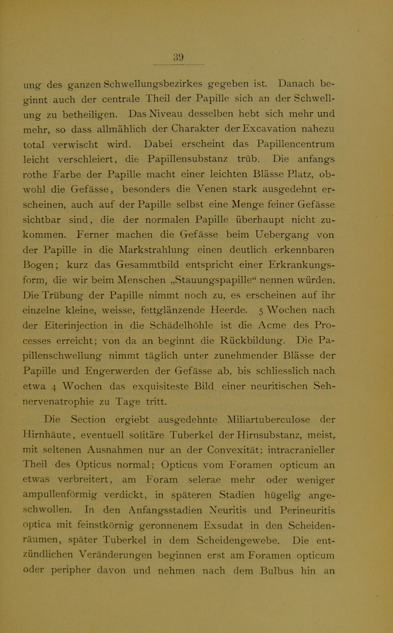 ung des ganzen Schwellungsbezirkes gegeben ist. Danach be- ginnt auch der centrale Theil der Papille sich an der Schwell- ung zu betheiligen. Das Niveau desselben hebt sich mehr und mehr, so dass allmählich der Charakter der Excavation nahezu total verwischt wird. Dabei erscheint das Papillencentrum leicht verschleiert, die Papillensubstanz trüb. Die anfangs rothe Farbe der Papille macht einer leichten Blässe Platz, ob- wohl die Gefässe, besonders die Venen stark ausgedehnt er- scheinen, auch auf der Papille selbst eine Menge feiner Gefässe sichtbar sind, die der normalen Papille überhaupt nicht zu- kommen. Ferner machen die Gefässe beim Uebergang von der Papille in die Markstrahlung einen deutlich erkennbaren Bogen; kurz das Gesammtbild entspricht einer Erkrankungs- form, die wir beim Menschen „Stauungspapille nennen w^ürden. Die Trübung der Papille nimmt noch zu, es erscheinen auf ihr einzelne kleine, weisse, fettglänzende Heerde. 5 Wochen nach der Eiterinjection in die Schädelhöhle ist die Acme des Pro- cesses erreicht; von da an beginnt die Rückbildung. Die Pa- pillenschwellung nimmt täglich unter zunehmender Blässe der Papille und Engerwerden der Gefässe ab, bis schliesslich nach etwa 4 Wochen das exquisiteste Bild einer neuritischen Seh- nervenatrophie zu Tage tritt. Die Section ergiebt ausgedehnte Miliartuberculose der Hirnhäute, eventuell solitäre Tuberkel der Hirnsubstanz, meist,, mit seltenen Ausnahmen nur an der Convexität; intracranieller Theil des Opticus normal; Opticus vom Foramen opticum an etwas verbreitert, am Foram selerae mehr oder weniger ampullenförmig verdickt, in späteren Stadien hügelig ange- schwollen. In den Anfangsstadien Neuritis und Perineuritis optica mit feinstkörnig geronnenem Exsudat in den Scheiden- räumen, später Tuberkel in dem Scheidengewebe. Die ent- zündlichen Veränderungen beginnen erst am Foramen opticum oder peripher davon und nehmen nach dem Bulbus hin an