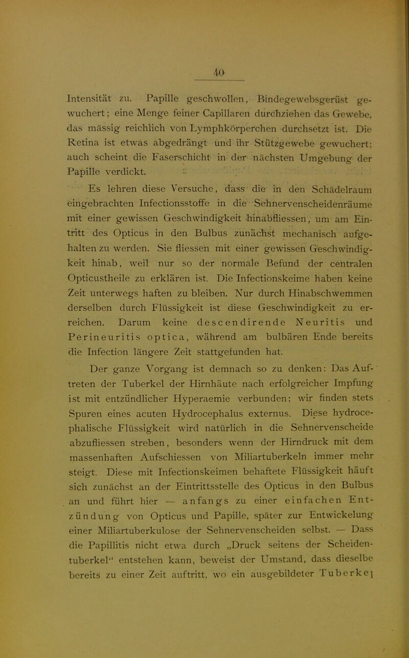 Intensität zu. Papille geschwollen, Bindegewebsgerüst ge- wuchert ; eine Menge feiner Capillaren durchziehen das Gewebe, das mässig reichlich von Lymphkörperchen durchsetzt ist. Die Retina ist etwas abgedrängt und ihr Stützgewebe gewuchert; auch scheint die Faserschicht in der nächsten Umgebung der Papille verdickt. Es lehren diese Versuche, dass die in den Schädelraum eingebrachten Infectionsstoffe in die Sehnervenscheidenräume mit einer gewissen Geschwindigkeit hinabfliessen, um am Ein- tritt des Opticus in den Bulbus zunächst mechanisch aufge- halten zu werden. Sie fliessen mit einer gewissen Geschwindig- keit hinab, weil nur so der normale Befund der centralen Opticustheile zu erklären ist. Die Ihfectionskeime haben keine Zeit unterwegs haften zu bleiben. Nur durch Hinabschwemmen derselben durch Flüssigkeit ist diese Geschwindigkeit zu er- reichen. Darum keine descendirende Neuritis und Perineuritis optica, während am bulbären Ende bereits die Infection längere Zeit stattgefunden hat. Der ganze Vorgang ist demnach so zu denken: Das Auf- treten der Tuberkel der Hirnhäute nach erfolgreicher Impfung ist mit entzündlicher Hyperaemie verbunden; wir finden stets Spuren eines acuten Hydrocephalus externus. Diese hydroce- phalische Flüssigkeit wird natürlich in die Sehnervenscheide abzufliessen streben, besonders wenn der Hirndruck mit dem massenhaften Aufschiessen von Miliartuberkeln immer mehr steigt. Diese mit Infectionskeimen behaftete Flüssigkeit häuft sich zunächst an der Eintrittsstelle des Opticus in den Bulbus an und führt hier — anfangs zu einer einfachen Ent- zündung von Opticus und Papille, später zur Entwickelung einer Miliartuberkulose der Sehnervenscheiden selbst. — Dass die PapilHtis nicht etwa durch „Druck seitens der Scheiden- tuberkel entstehen kann, beweist der Umstand, dass dieselbe bereits zu einer Zeit auftritt, wo ein ausgebildeter Tuberke]