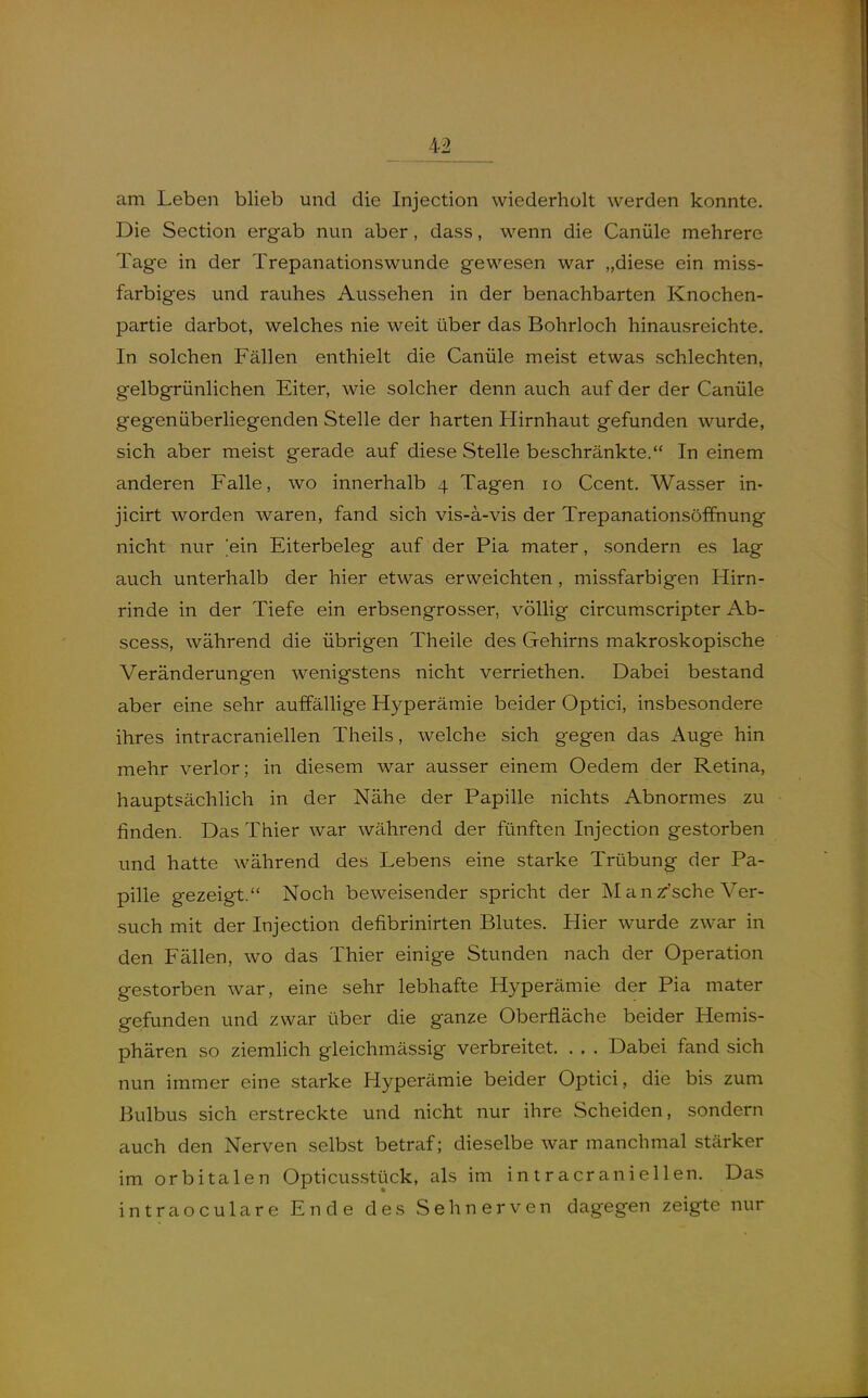 am Leben blieb und die Injection wiederholt werden konnte. Die Section ergab nun aber, dass, wenn die Canüle mehrere Tage in der Trepanationswunde gewesen war „diese ein miss- farbiges und rauhes Aussehen in der benachbarten Knochen- partie darbot, welches nie weit über das Bohrloch hinausreichte. In solchen Fällen enthielt die Canüle meist etwas schlechten, gelbgrünlichen Eiter, wie solcher denn auch auf der der Canüle gegenüberliegenden Stelle der harten Hirnhaut gefunden wurde, sich aber meist gerade auf diese Stelle beschränkte. In einem anderen Falle, wo innerhalb 4 Tagen 10 Ccent. Wasser in- jicirt worden waren, fand sich vis-ä-vis der Trepanationsöffnung nicht nur ein Eiterbeleg auf der Pia mater, sondern es lag auch unterhalb der hier etwas erweichten , missfarbigen Hirn- rinde in der Tiefe ein erbsengrosser, völlig circumscripter Ab- scess, während die übrigen Theile des Gehirns makroskopische Veränderungen wenigstens nicht verriethen. Dabei bestand aber eine sehr auffällige Hyperämie beider Optici, insbesondere ihres intracraniellen Theils, welche sich gegen das Auge hin mehr verlor; in diesem war ausser einem Oedem der Retina, hauptsächlich in der Nähe der Papille nichts Abnormes zu finden. Das Thier war während der fünften Injection gestorben und hatte während des Lebens eine starke Trübung der Pa- pille gezeigt. Noch beweisender spricht der M a n zr'sche Ver- such mit der Injection defibrinirten Blutes. Hier wurde zwar in den Fällen, wo das Thier einige Stunden nach der Operation gestorben war, eine sehr lebhafte Hyperämie der Pia mater gefunden und zwar über die ganze Oberfläche beider Hemis- phären so ziemlich gleichmässig verbreitet. . . . Dabei fand sich nun immer eine starke Hyperämie beider Optici, die bis zum Bulbus sich erstreckte und nicht nur ihre Scheiden, sondern auch den Nerven selbst betraf; dieselbe war manchmal stärker im orbitalen Opticus.stück, als im intracraniellen. Das intraoculare Ende des Sehnerven dagegen zeigte nur