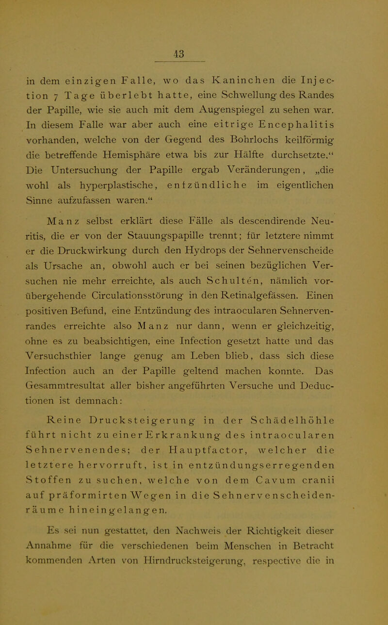 in dem einzigen Falle, wo das Kaninchen die Injec- tion 7 Tage überlebt hatte, eine Schwellung des Randes der Papille, wie sie auch mit dem Augenspiegel zu sehen war. In diesem Falle war aber auch eine eitrige Encephalitis vorhanden, welche von der Gegend des Bohrlochs keilförmig die betreffende Hemisphäre etwa bis zur Hälfte durchsetzte. Die Untersuchung der Papille ergab Veränderungen, „die wohl als hyperplastische, entzündliche im eigentlichen Sinne aufzufassen waren. Manz selbst erklärt diese Fälle als descendirende Neu- ritis, die er von der Stauungspapille trennt; für letztere nimmt er die Druckwirkung durch den Hydrops der Sehnervenscheide als Ursache an, obwohl auch er bei seinen bezüglichen Ver- suchen nie mehr erreichte, als auch Schulten, nämlich vor- übergehende Circulationsstörung in den Retinalgefässen. Einen positiven Befund, eine Entzündung des intraocularen Sehnerven- randes erreichte also Manz nur dann, wenn er gleichzeitig, ohne es zu beabsichtigen, eine Infection gesetzt hatte und das Versuchsthier lange genug am Leben blieb, dass sich diese Infection auch an der Papille geltend machen konnte. Das Gesammtresultat aller bisher angeführten Versuche und Deduc- tionen ist demnach: Reine Drucksteigerung in der Schädelhöhle führt nicht zu ein erErkrankung des intraocularen Sehnervenendes; der Haupt Factor, welcher die letztere hervorruft, ist in entzündungserregenden Stoffen zu suchen, welche von dem Cavum cranii auf präformirten Wegen in die Sehnervenscheiden- räume h i n e i n g e 1 a n g e n. Es sei nun gestattet, den Nachweis der Richtigkeit dieser Annahme für die verschiedenen beim Menschen in Betracht kommenden Arten von Hirndrucksteigerung, respective die in