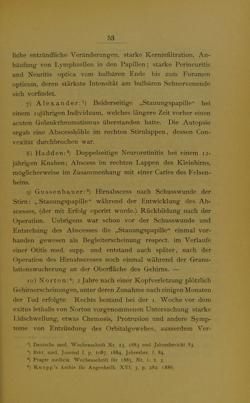 liehe entzündliche Veränderungen, starke Kerninfiltration, An- häufung von Lymphzellen in den Papillen; starke Perineuritis und Neuritis optica vom bulbären Ende bis zum Foramen opticum, deren stärkste Intensität am bulbären Sehnervenende sich vorfindet. 7) Alexander: M Beiderseitige „Stauungspapille bei einem igjährigen Individuum, welches längere Zeit vorher einen acuten Gelenkrheumatismus überstanden hatte. Die Autopsie ergab eine Abscesshöhle im rechten Stirnlappen, dessen Con- vexität durchbrochen war. 8) Hadden:^) Doppelseitige Neuroretinitis bei einem 12- jährigen Knaben; Abscess im rechten Lappen des Kleinhirns, möglicherweise im Zusammenhang mit einer Caries des Felsen- beins. 9) Gu ssenbau er: ^) Hirnabscess nach Schusswunde der Stirn; „Stauungspapille während der Entwicklung des Ab- scesses, (der mit Erfolg operirt wurde.) Rückbildung nach der Operation. Uebrigens war schon vor der Schusswunde und Entstehung des Abscesses die „Stauungspapille einmal vor- handen gewesen als Begleiterscheinung respect. im Verlaufe einer Otitis med. supp. und entstand auch später, nach der Operation des Hirnabscesses noch einmal während der Granu- lationswucherung an der Oberfläche des Gehirns. — 10) Norton:*] 2 Jahre nach einer Kopfverletzung plötzlich Gehirnerscheinungen, unter deren Zunahme nach einigen Monaten der Tod erfolgte. Rechts bestand bei der i. Woche vor dem exitus lethalis von Norton vorgenommenen Untersuchung starke Lidschwellung, etwas Chemosis, Protrusion und andere Symp- tome von Entzündung des Orbitalgewebes, ausserdem Ver- ') Deutsche med, Wochenschrift Nr. 23, 1883 und Jahresbericht 83. *) Hrifl. med. Journal I. p. 1087. 1884. Jahresber. f. 84. ') Prager medicin. Wochenschrift für 1885. Nr. i. 2. 3. ♦) Knapp's Archiv für Augenheilk. XVI. 3. p. 282. t886.