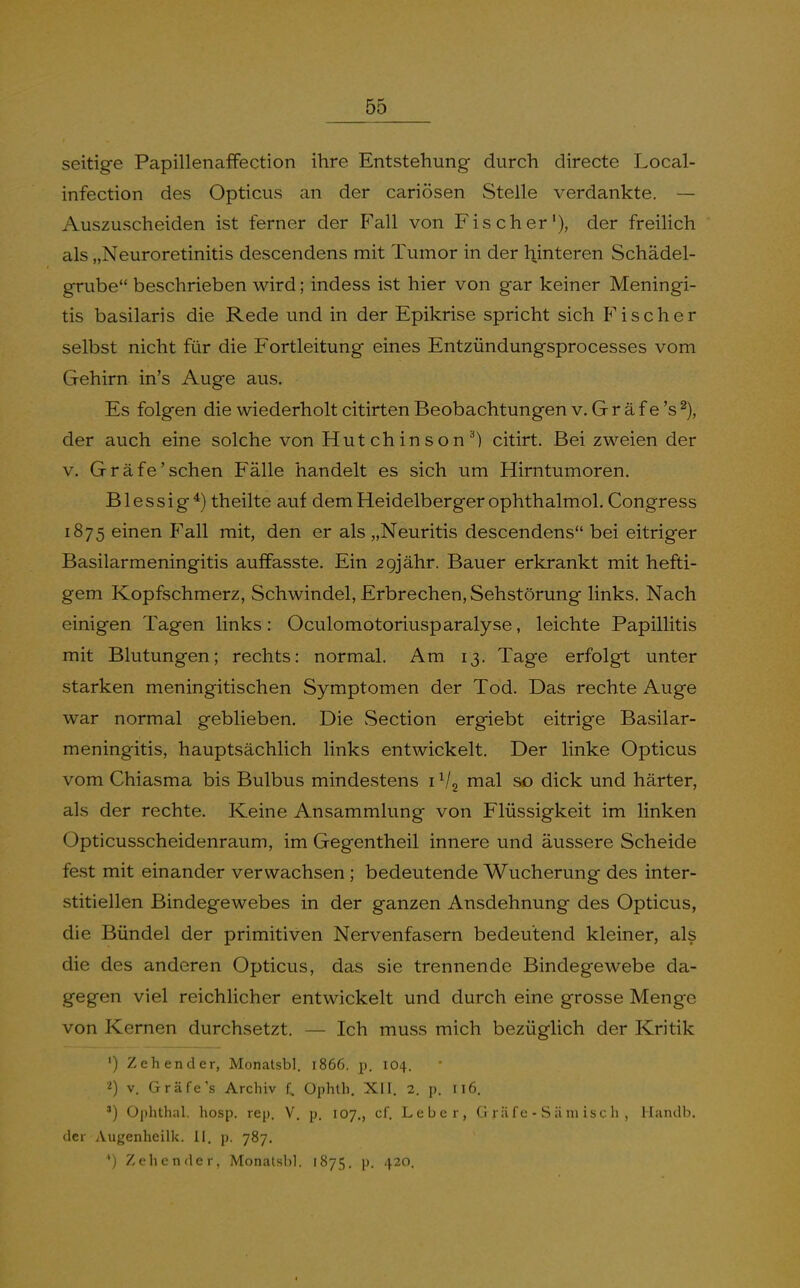 seitige PapillenafFection ihre Entstehung durch directe Local- infection des Opticus an der cariösen Stelle verdankte. — Auszuscheiden ist ferner der Fall von Fischer'), der freilich als „Neuroretinitis descendens mit Tumor in der hinteren Schädel- grube beschrieben wird; indess ist hier von gar keiner Meningi- tis basilaris die Rede und in der Epikrise spricht sich Fischer selbst nicht für die Fortleitung eines Entzündungsprocesses vom Gehirn in's Auge aus. Es folgen die wiederholt citirten Beobachtungen v. G r ä f e 's der auch eine solche von Hutchinson^) citirt. Bei zweien der v. Gräfe'sehen Fälle handelt es sich um Hirntumoren. Blessig*) theilte auf dem Heidelberger ophthalmol. Congress 1875 einen Fall mit, den er als „Neuritis descendens bei eitriger Basilarmeningitis auffasste. Ein 2 9jähr. Bauer erkrankt mit hefti- gem Kopfschmerz, Schwindel, Erbrechen, Sehstörung links. Nach einigen Tagen links: Oculomotoriusparalyse, leichte Papillitis mit Blutungen; rechts: normal. Am 13. Tage erfolgt unter starken meningitischen Symptomen der Tod. Das rechte Auge war normal geblieben. Die Section ergiebt eitrige Basilar- meningitis, hauptsächlich links entwickelt. Der linke Opticus vom Chiasma bis Bulbus mindestens i nial so dick und härter, als der rechte. Keine Ansammlung von Flüssigkeit im linken Opticusscheidenraum, im Gegentheil innere und äussere Scheide fest mit einander verwachsen ; bedeutende Wucherung des inter- stitiellen Bindegewebes in der ganzen Ausdehnung des Opticus, die Bündel der primitiven Nervenfasern bedeutend kleiner, als die des anderen Opticus, das sie trennende Bindegewebe da- gegen viel reichlicher entwickelt und durch eine grosse Menge von Kernen durchsetzt. — Ich muss mich bezüglich der Kritik ') Zeh ender, Monatsbl. 1866. p. 104. ^) V. Gräfe's Archiv f. Ophth. XII. 2. p. 116. ') Oi)hthal. hosp. rep. V. p. 107., cf. Leber, G räf e - S ä m isc h , Handb. der Augenheilk. II. j». 787, ^) Zeh ender, Monalsl)!. 1875. j). 420.