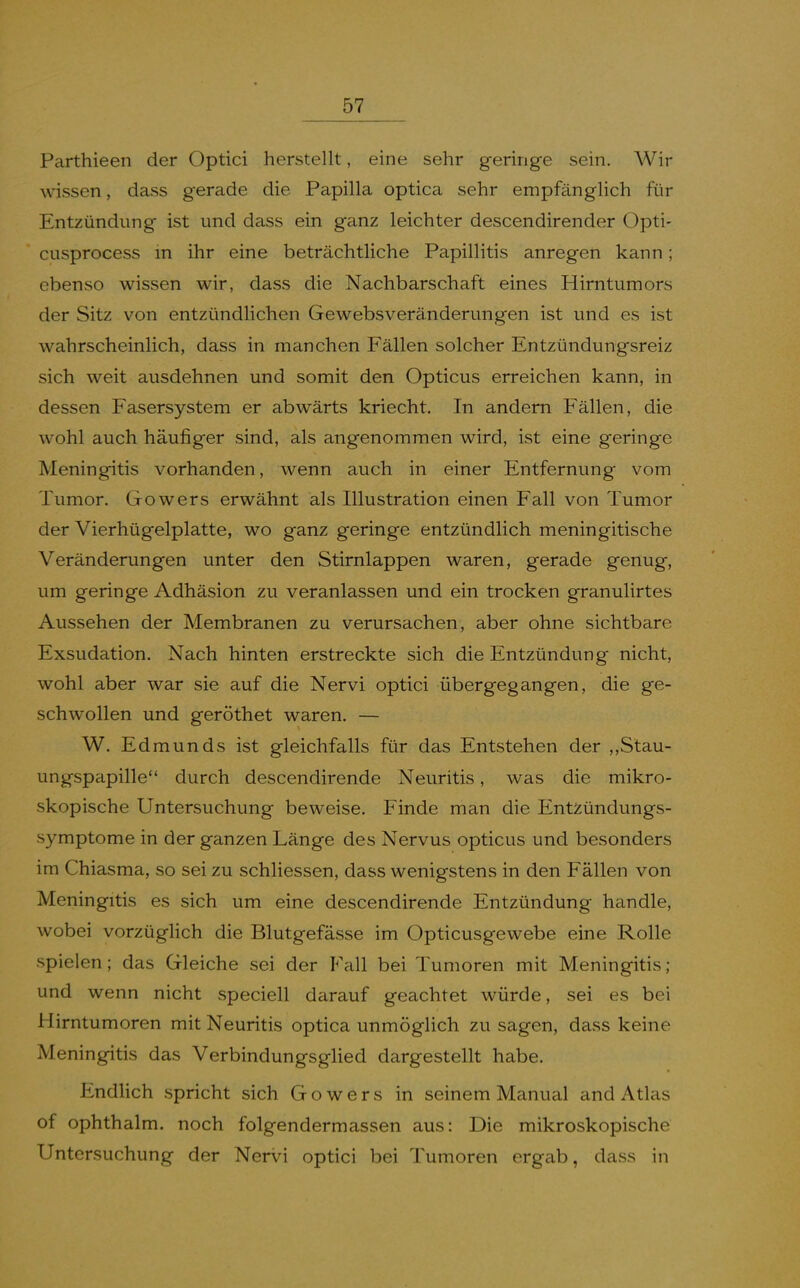 Parthieen der Optici herstellt, eine sehr geringe sein. Wir wissen, dass gerade die Papilla optica sehr empfänglich für Entzündung ist und dass ein ganz leichter descendirender Opti- cusprocess m ihr eine beträchtliche Papillitis anregen kann; ebenso wissen wir, dass die Nachbarschaft eines Hirntumors der Sitz von entzündlichen Gewebsveränderungen ist und es ist wahrscheinlich, dass in manchen Fällen solcher Entzündungsreiz sich weit ausdehnen und somit den Opticus erreichen kann, in dessen Fasersystem er abwärts kriecht. In andern Fällen, die wohl auch häufiger sind, als angenommen wird, ist eine geringe Meningitis vorhanden, wenn auch in einer Entfernung vom Tumor. Gowers erwähnt als Illustration einen Fall von Tumor der Vierhügelplatte, wo ganz geringe entzündlich meningitische Veränderungen unter den Stirnlappen waren, gerade genug, um geringe Adhäsion zu veranlassen und ein trocken granulirtes Aussehen der Membranen zu verursachen, aber ohne sichtbare Exsudation. Nach hinten erstreckte sich die Entzündung nicht, wohl aber war sie auf die Nervi optici übergegangen, die ge- schwollen und geröthet waren. — W. Edmunds ist gleichfalls für das Entstehen der ,,Stau- ungspapille durch descendirende Neuritis, was die mikro- skopische Untersuchung beweise. Finde man die Entzündungs- symptome in der ganzen Länge des Nervus opticus und besonders im Chiasma, so sei zu schliessen, dass wenigstens in den Fällen von Meningitis es sich um eine descendirende Entzündung handle, wobei vorzügHch die Blutgefässe im Opticusgewebe eine Rolle spielen; das Gleiche sei der Fall bei Tumoren mit Meningitis; und wenn nicht speciell darauf geachtet würde, sei es bei Hirntumoren mit Neuritis optica unmöglich zu sagen, dass keine Meningitis das Verbindungsglied dargestellt habe. Endlich spricht sich Gowers in seinem Manual and Atlas of ophthalm. noch folgendermassen aus: Die mikroskopische Untersuchung der Nervi optici bei Tumoren ergab, dass in