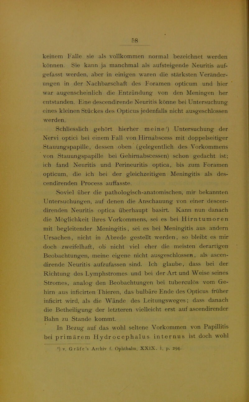 keinem Falle sie als vollkommen normal bezeichnet werden können. Sie kann ja manchmal als aufsteigende Neuritis auf- gefasst werden, aber in einigen waren die stärksten Veränder- ungen in der Nachbarschaft des Foramen opticum und hier war augenscheinlich die Entzündung von den Meningen her entstanden. Eine descendirende Neuritis könne bei Untersuchung eines kleinen Stückes des Opticus jedenfalls nicht ausgeschlossen werden. Schliesslich gehört hierher meine') Untersuchung der Nervi optici bei einem Fall von Hirnabscess mit doppelseitiger Stauungspapille, dessen oben (gelegentlich des Vorkommens von Stauungspapille bei Gehirnabs'cessen) schon gedacht ist; ich fand Neuritis und Perineuritis optica, bis zum Foramen opticum, die ich bei der gleichzeitigen Meningitis als des- cendirenden Process auffasste. Soviel über die pathologisch-anatomischen, mir bekannten Untersuchungen, auf denen die Anschauung von einer descen- direnden Neuritis optica überhaupt basirt. Kann nun danach die Möglichkeit ihres Vorkommens, sei es bei Hirntumoren mit begleitender Meningitis, sei es bei Meningitis aus andern Ursachen, nicht in Abrede gestellt werden, so bleibt es mir doch zweifelhaft, ob nicht viel eher die meisten derartigen Beobachtungen, meine eigene nicht ausgeschlossen, als ascen- dirende Neuritis aufzufassen sind. Ich glaube, dass bei der Richtung des Lymphstromes und bei der Art und Weise seines Stromes, analog den Beobachtungen bei tuberculös vom Ge- hirn aus inficirten Thieren, das bulbäre Ende des Opticus friiher inficirt wird, als die Wände des Leitungsweges; dass danach die Betheiligung der letzteren vielleicht erst auf ascendirender Bahn zu Stande kommt. In Bezug auf das wohl seltene Vorkommen von Papillitis bei primärem Hydr oc ephalus internus ist doch wohl