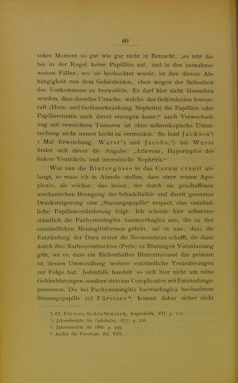 sches Moment so gut wie gar nicht in Betracht; „es tritt da- bei in der Regel keine Papillitis auf, und in den ausnahms- weisen Fällen, wo sie beobachtet wurde, ist ihre directe Ab- hängigkeit von dem Gehirnleiden, eben wegen der Seltenheit des Vorkommens zu bezweifeln. Es darf hier nicht übersehen werden, dass dieselbe Ursache, welche das Gehirnleiden hervor- ruft (Herz- und Gefässerkrankung, Nephritis) die Papillitis oder Papilloretinitis auch direct erzeugen kann; auch Verwechsel- ung mit erweichten Tumoren ist ohne mikroskopische Unter- suchung nicht immer leicht zu vermeiden. So fand Jackson') I Mal Erweichung, Wurst') und Jacobs;'^) bei Wurst findet sich direct die Angabe: „Atherom, Hypertophie des linken Ventrikels, und interstitielle Nephritis. Was nun die Blutergüsse in das Cavum cranii an- langt, so muss ich in Abrede stellen, dass einer reinen Apo- plexie, als solcher, das heisst, der durch sie geschaffenen mechanischen Beengung der Schädelhöhle und damit gesetzten Drucksteigerung eine „Stauungspapille respect. eine entzünd- liche Papillenveränderung folgt. Ich scheide hier selbstver- ständlich die Pachymeningitis haemorrhagica aus, die zu den entzündlichen Meningitisformen gehört, sei es nun, dass die Entzündung der Dura mater die Neomembran schafft, die dann durch ihre Narbencontraction (Perls) zu Blutungen Veranlassung gibt, sei es, dass ein flächenhaftes Blutextravasat das primäre ist, dessen Umwandlung weitere entzündliche Veränderungen zur Folge hat. Jedenfalls handelt es sich hier nicht um reine Gehirnblutungen, sondern stets um Complication mitEntzündungs- processen. Die bei Pachymeningitis haemorhagica beobachtete Stauungspapille (cf Fürstner*; kommt daher sicher nicht ') Cf. Förster, G r ä f e-Sä m i s c h, Augenheilk. VIT. p. iio. Jahresbericht für Ophthahn. 1877, p. 226. ^) Jahresbericht für 1880. p. 259. , *) Aichiv für Psychiatr. Bd. VIII.