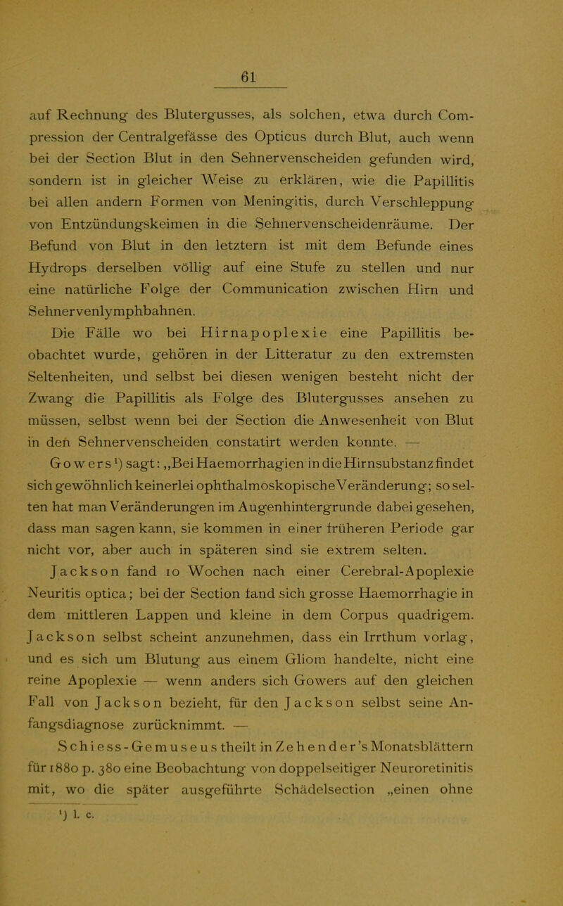 auf Rechnung des Blutergusses, als solchen, etwa durch Com- pression der Centralgefässe des Opticus durch Blut, auch wenn bei der Section Blut in den Sehnervenscheiden gefunden wird, sondern ist in gleicher Weise zu erklären, wie die Papillitis bei allen andern Formen von Meningitis, durch Verschleppung von Entzündungskeimen in die Sehnervenscheidenräume. Der Befund von Blut in den letztern ist mit dem Befunde eines Hydrops derselben völlig auf eine Stufe zu stellen und nur eine natürliche Folge der Communication zwischen Hirn und Sehnervenlymphbahnen. Die Fälle wo bei Hirnapoplexie eine Papillitis be- obachtet wurde, gehören in der Litteratur zu den extremsten Seltenheiten, und selbst bei diesen wenigen besteht nicht der Zwang die Papillitis als Folge des Blutergusses ansehen zu müssen, selbst wenn bei der Section die Anwesenheit von Blut in den Sehnervenscheiden constatirt werden konnte. — Gowers^) sagt: ,,BeiHaemorrhagien in die Hirnsubstanz findet sich gewöhnlich keinerlei ophthalmoskopischeVeränderung; so sel- ten hat man Veränderungen im Augenhintergrunde dabei gesehen, dass man sagen kann, sie kommen in einer früheren Periode gar nicht vor, aber auch in späteren sind sie extrem selten. Jackson fand lo Wochen nach einer Cerebral-Apoplexie Neuritis optica; bei der Section fand sich grosse Haemorrhagie in dem mittleren Lappen und kleine in dem Corpus quadrigem. Jackson selbst scheint anzunehmen, dass ein Irrthum vorlag, und es sich um Blutung aus einem Gliom handelte, nicht eine reine Apoplexie — wenn anders sich Gowers auf den gleichen Fall von Jackson bezieht, für den Jackson selbst seine An- fangsdiagnose zurücknimmt. — Schiess-Gemuseus theilt in Zeh en der'sMonatsblättern für 1880 p. 380 eine Beobachtung von doppelseitiger Neuroretinitis mit, wo die später ausgeführte Schädelsection „einen ohne ') 1. c.