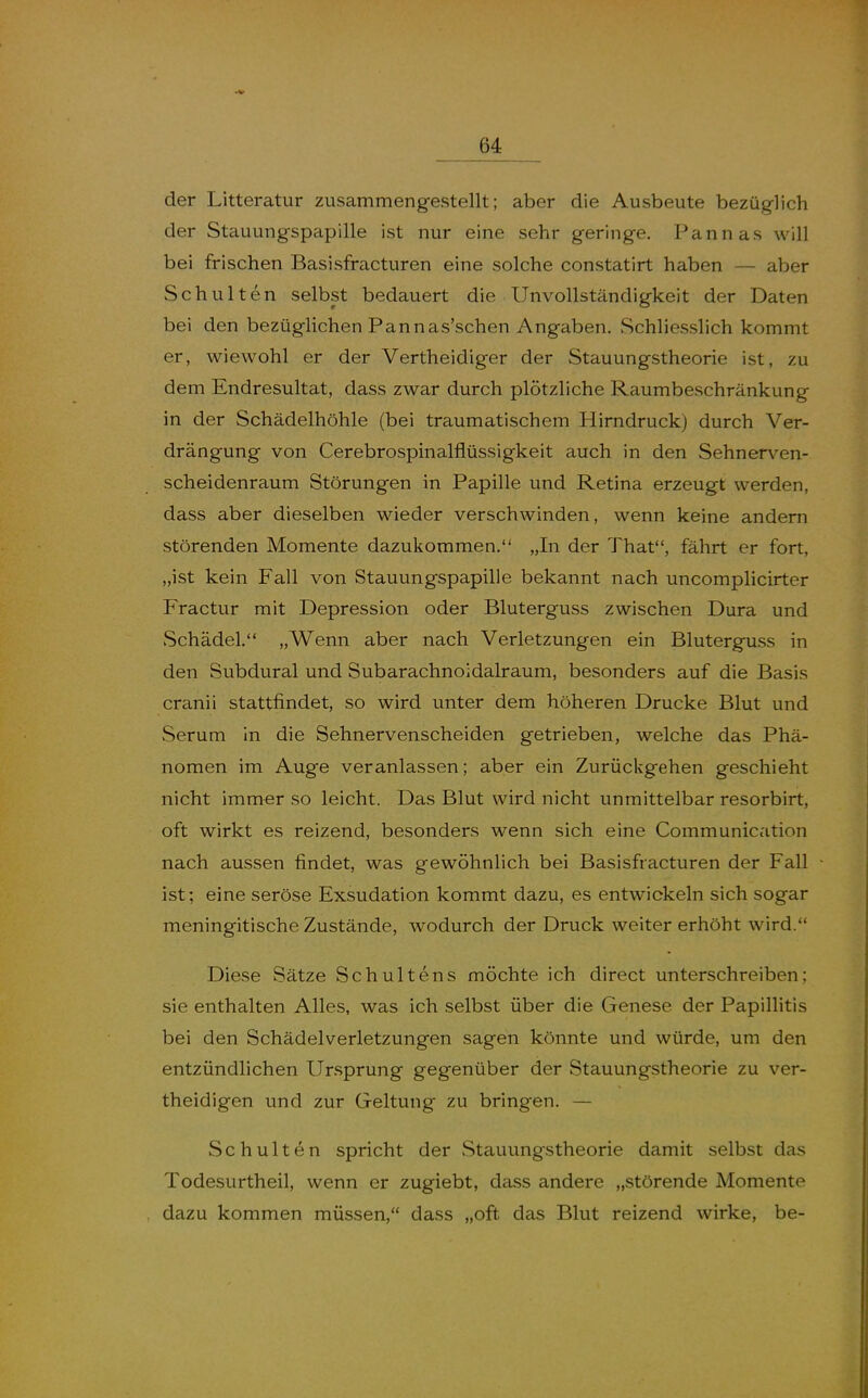 der Litteratur zusammengestellt; aber die Ausbeute bezüglich der Stauungspapille ist nur eine sehr geringe, Pannas will bei frischen Basisfracturen eine solche constatirt haben — aber Schulten selbst bedauert die UnvoUständigkeit der Daten bei den bezüglichen Pannas'schen Angaben. Schliesslich kommt er, wiewohl er der Vertheidiger der Stauungstheorie ist, zu dem Endresultat, dass zwar durch plötzliche Raumbeschränkung in der Schädelhöhle (bei traumatischem Hirndruck) durch Ver- drängung von Cerebrospinalflüssigkeit auch in den Sehnerven- scheidenraum Störungen in Papille und Retina erzeugt werden, dass aber dieselben wieder verschwinden, wenn keine andern störenden Momente dazukommen, „In der That, fährt er fort, „ist kein Fall von Stauungspapille bekannt nach uncomplicirter Fractur mit Depression oder Bluterguss zwischen Dura und vSchädel, „Wenn aber nach Verletzungen ein Bluterguss in den Subdural und Subarachnoidalraum, besonders auf die Basis cranii stattfindet, so wird unter dem höheren Drucke Blut und vSerum in die Sehnervenscheiden getrieben, welche das Phä- nomen im Auge veranlassen; aber ein Zurückgehen geschieht nicht immer so leicht. Das Blut wird nicht unmittelbar resorbirt, oft wirkt es reizend, besonders wenn sich eine Communication nach aussen findet, was gewöhnlich bei Basisfracturen der Fall ist; eine seröse Exsudation kommt dazu, es entwickeln sich sogar meningitische Zustände, wodurch der Druck weiter erhöht wird. Diese Sätze Schultens möchte ich direct unterschreiben; sie enthalten Alles, was ich selbst über die Genese der Papillitis bei den Schädelverletzungen sagen könnte und würde, um den entzündlichen Ursprung gegenüber der Stauungstheorie zu ver- theidigen und zur Geltung zu bringen, — Schulten spricht der Stauungstheorie damit selbst das Todesurtheil, wenn er zugiebt, dass andere „störende Momente dazu kommen müssen, dass „oft das Blut reizend wirke, be-