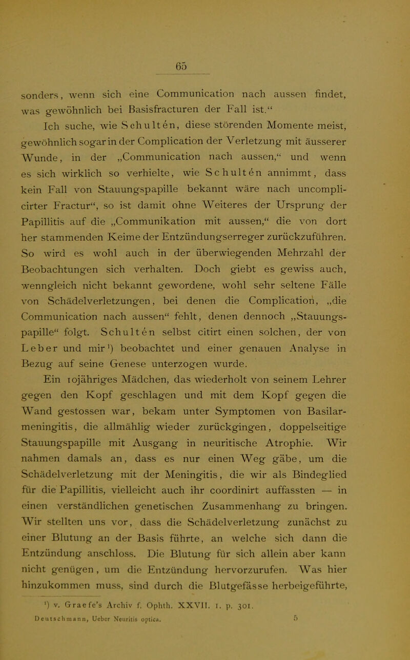 sonders, wenn sich eine Communication nach aussen findet, was gewöhnlich bei Basisfracturen der Fall ist. Ich suche, wie Schulten, diese störenden Momente meist, gewöhnhch sogar in der Complication der Verletzung mit äusserer Wunde, in der „Communication nach aussen, und wenn es sich wirklich so verhielte, wie Schulten annimmt, dass kein Fall von Stauungspapille bekannt wäre nach uncompli- cirter Fractur, so ist damit ohne Weiteres der Ursprung der Papillitis auf die „Communikation mit aussen, die von dort her stammenden Keime der Entzündungserreger zurückzuführen. So wird es wohl auch in der überwiegenden Mehrzahl der Beobachtungen sich verhalten. Doch giebt es gewiss auch, wenngleich nicht bekannt gewordene, wohl sehr seltene Fälle von Schädelverletzungen, bei denen die Complication, „die Communication nach aussen fehlt, denen dennoch „Stauungs- papille folgt. Schulten selbst citirt einen solchen, der von Leber und mir') beobachtet und einer genauen Analyse in Bezug auf seine Genese unterzogen wurde. Ein Tojähriges Mädchen, das wiederholt von seinem Lehrer gegen den Kopf geschlagen und mit dem Kopf gegen die Wand gestossen war, bekam unter Symptomen von Basilar- meningitis, die allmählig wieder zurückgingen, doppelseitige Stauungspapille mit Ausgang in neuritische Atrophie. Wir nahmen damals an, dass es nur einen Weg gäbe, um die Schädelverletzung mit der Meningitis, die wir als Bindeghed für die Papillitis, vielleicht auch ihr coordinirt auffassten — in einen verständlichen genetischen Zusammenhang zu bringen. Wir stellten uns vor, dass die Schädelverletzung zunächst zu einer Blutung an der Basis führte, an welche sich dann die Entzündung anschloss. Die Blutung für sich allein aber kann nicht genügen , um die Entzündung hervorzurufen. Was hier hinzukommen muss, sind durch die Blutgefässe herbeigeführte, 'j V. Ürraefe's Archiv f. Ophth. XXVll. i. p. 301. Deutsch mann, Lieber Neuritis optica.