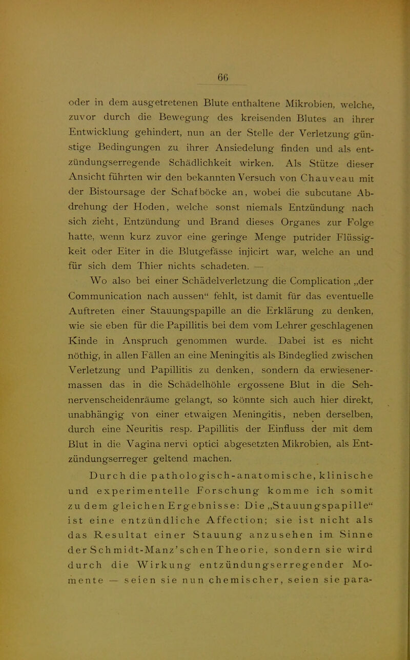 oder in dem ausgetretenen Blute enthaltene Mikrobien, welche, zuvor durch die Bewegung des kreisenden Blutes an ihrer Entwicklung gehindert, nun an der Stelle der Verletzung gün- stige Bedingungen zu ihrer Ansiedelung finden und als ent- zündungserregende Schädlichkeit wirken. Als Stütze dieser Ansicht führten wir den bekannten Versuch von Chauveau mit der Bistoursage der Schafböcke an, wobei die subcutane Ab- drehung der Hoden, welche sonst niemals Entzündung nach sich zieht, Entzündung und Brand dieses Organes zur Folge hatte, wenn kurz zuvor eine geringe Menge putrider Flüssig- keit oder Eiter in die Blutgefässe injicirt war, welche an und für sich dem Thier nichts schadeten. — Wo also bei einer Schädelverletzung die Complication „der Communication nach aussen fehlt, ist damit für das eventuelle Auftreten einer Stauungspapille an die Erklärung zu denken, wie sie eben für die Papillitis bei dem vom Lehrer geschlagenen Kinde in Anspruch genommen wurde. Dabei ist es nicht nöthig, in allen Fällen an eine Meningitis als Bindeglied zwischen Verletzung und Papillitis zu denken, sondern da erwiesener- massen das in die Schädelhöhle ergossene Blut in die Seh- nervenscheidenräume gelangt, so könnte sich auch hier direkt, unabhängig von einer etwaigen Meningitis, neben derselben, durch eine Neuritis resp, Papillitis der Einfluss der mit dem Blut in die Vagina nervi optici abgesetzten Mikrobien, als Ent- zündungserreger geltend machen. Durch die pathologisch-anatomische, klinische und experimentelle Forschung komme ich somit zudem gleichen Ergebnisse: Die „Stauungspapille ist eine entzündliche Affection; sie ist nicht als das Resultat einer Stauung anzusehen im Sinne der Sch midt-Manz'sch en The o r ie, sondern sie wird durch die Wirkung entzündungserregender Mo- mente — seien sie nun chemischer, seien sie para-
