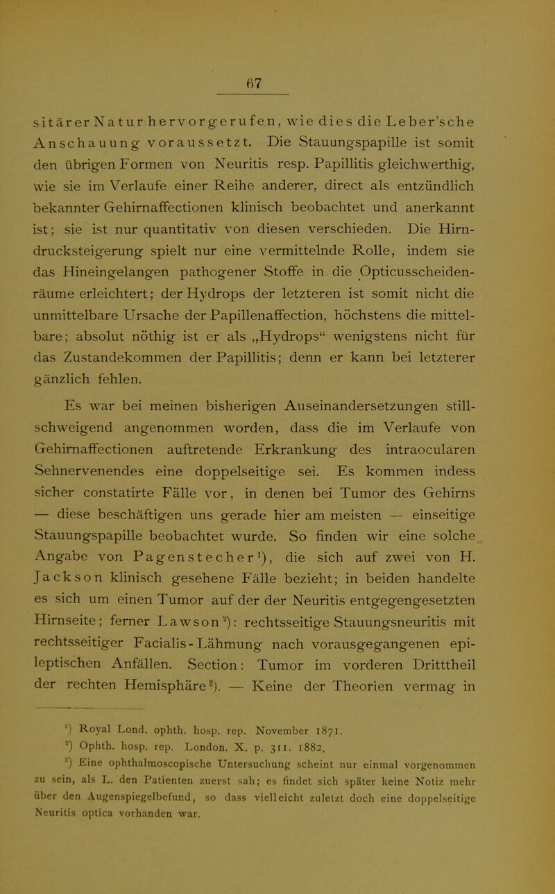 sitärerNatur hervorgeriifen, wie dies die Leber'sche Anschauung voraussetzt. Die Stauungspapille ist somit den übrigen Formen von Neuritis resp. Papillitis gleichwerthig, wie sie im Verlaufe einer Reihe anderer, direct als entzündlich bekannter GehirnafFectionen klinisch beobachtet und anerkannt ist; sie ist nur quantitativ von diesen verschieden. Die Hirn- drucksteigerung spielt nur eine vermittelnde Rolle, indem sie das Hineingelangen pathogener Stoffe in die Opticusscheiden- räume erleichtert; der Hydrops der letzteren ist somit nicht die unmittelbare Ursache der Papillenaffection, höchstens die mittel- bare; absolut nöthig ist er als „Hydrops wenigstens nicht für das Zustandekommen der Papillitis; denn er kann bei letzterer gänzlich fehlen. Es war bei meinen bisherigen Auseinandersetzungen still- schweigend angenommen worden, dass die im Verlaufe von GehirnafFectionen auftretende Erkrankung des intraocularen Sehnervenendes eine doppelseitige sei. Es kommen indess sicher constatirte Fälle vor, in denen bei Tumor des Gehirns — diese beschäftigen uns gerade hier am meisten — einseitige Stauungspapille beobachtet wurde. So finden wir eine solche Angabe von Pagenstecherdie sich auf zwei von H. Jackson klinisch gesehene Fälle bezieht; in beiden handelte es sich um einen Tumor auf der der Neuritis entgegengesetzten Hirnseite; ferner Lawson'^): rechtsseitige Stauungsneuritis mit rechtsseitiger Facialis-Lähmung nach vorausgegangenen epi- leptischen Anfällen. Section: Tumor im vorderen Dritttheil der rechten Hemisphäre 2). — Keine der Theorien vermag in ') Royal Lond. ophth. hosp. rep. November 1871. Ophth. hosp. rep. London. X. p. 311. 1882. •^) Eine ophthalmoscopische Untersuchung scheint nur einmal vorgenommen zu sein, als L. den Patienten zuerst sah; es findet sich später keine Notiz mehr über den Augenspiegelbefund, so dass vielleicht zuletzt doch eine doppelseitige Neuritis optica vorhanden war.
