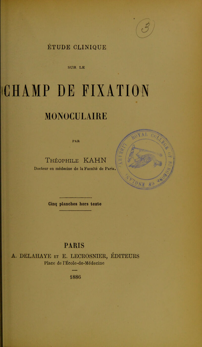 SUR LE CHAMP DE FIXATION * MONOCULAIRE PAR Théophile KAHN Docteur en médecine de la Faculté de Paris. Cinq planches hors texte PARIS A. DELAHAYE et E. LECROSNIER, ÉDITEURS Place de l'École-de-Médecine 1886