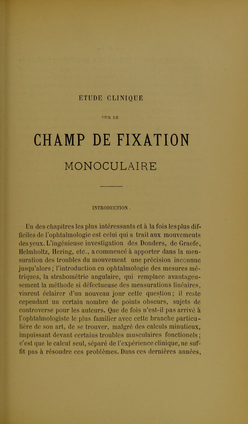 SUR LE CHAMP DE FIXATION MONOCULAIRE INTRODUCTION . Un des chapitres les plus intéressants et à la fois les plus dif- ficiles de l'ophtalmologie est celui qui a trait aux mouvements desyeux. L'ingénieuse investigation des Donders, de Graefe, Helmholtz, Hering, etc., a commencé à apporter dans la men- suration des troubles du mouvement une précision inconnue jusqu'alors ; l'introduction en ophtalmologie des mesures mé- triques, la strabométrie angulaire, qui remplace avantageu- sement la méthode si défectueuse des mensurations linéaires, vinrent éclairer d'un nouveau jour cette question; il reste cependant un certain nombre de points obscurs, sujets de controverse pour les auteurs. Que de fois n'est-il pas arrivé à l'ophtalmologiste le plus familier avec cette branche particu- lière de son art, de se trouver, malgré des calculs minutieux, impuissant devant certains troubles musculaires fonctionels; c'est que le calcul seul, séparé de l'expérience clinique, ne suf- fit pas à résoudre ces problèmes. Dans ces dernières années,