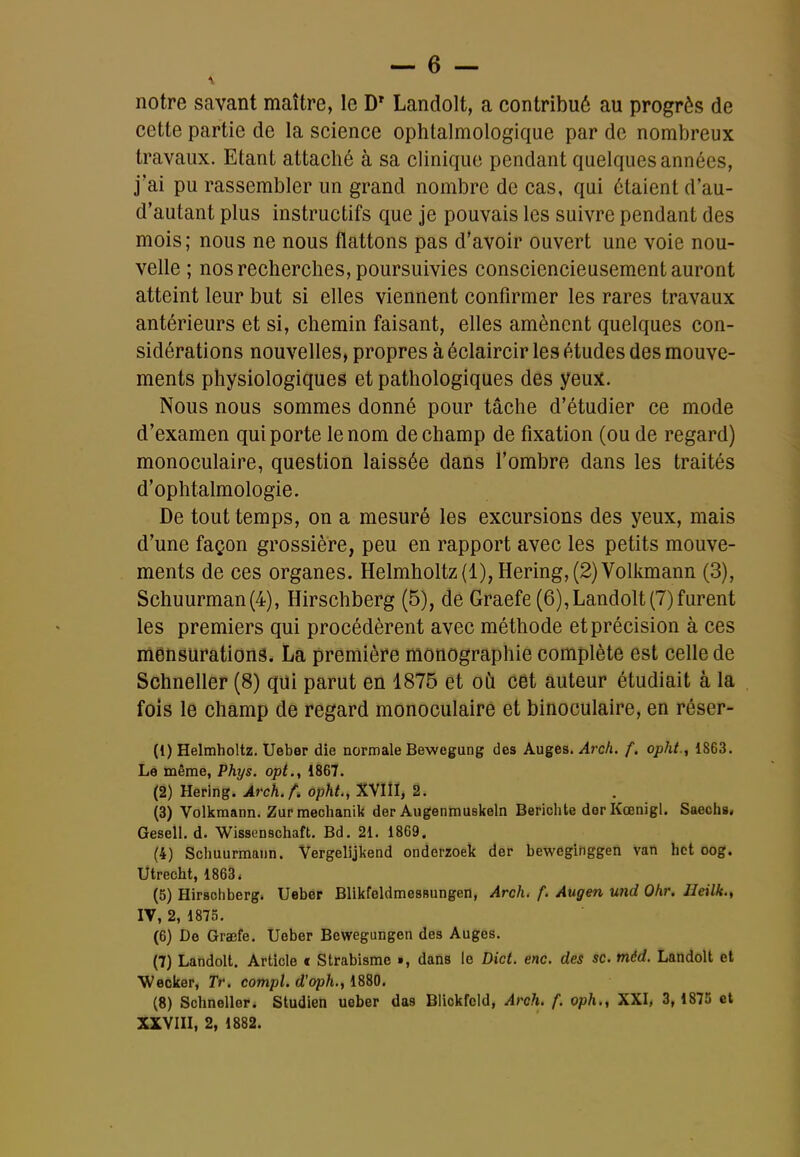 notre savant maître, le D' Landolt, a contribué au progrès de cette partie de la science ophtalmologique par de nombreux travaux. Etant attaché à sa clinique pendant quelques années, j'ai pu rassembler un grand nombre de cas, qui étaient d'au- d'autant plus instructifs que je pouvais les suivre pendant des mois; nous ne nous flattons pas d'avoir ouvert une voie nou- velle ; nos recherches, poursuivies consciencieusement auront atteint leur but si elles viennent confirmer les rares travaux antérieurs et si, chemin faisant, elles amènent quelques con- sidérations nouvelles, propres à éclaircir les études des mouve- ments physiologiques et pathologiques des yeux. Nous nous sommes donné pour tâche d'étudier ce mode d'examen qui porte le nom de champ de fixation (ou de regard) monoculaire, question laissée dans fombre dans les traités d'ophtalmologie. De tout temps, on a mesuré les excursions des yeux, mais d'une façon grossière, peu en rapport avec les petits mouve- ments de ces organes. Helmholtz(l),Hering,(2)Volkmann (3), Schuurman(4), Hirschberg (5), de Graefe (6),Landolt (7)furent les premiers qui procédèrent avec méthode et précision à ces mensurations. La première monographie complète est celle de Schneller (8) qui parut en 1875 et où cet auteur étudiait à la fois le champ de regard monoculaire et binoculaire, en réser- (1) Helmholtz. Ueber die normale Bewegung des Auges. ^rcA. f. opht.., 1863. Le même, Phys. opt., 1867. (2) Hering. Arch.f. opht., XVIII, 2. (3) Volkraann. Zur mechanik der Augenmuskeln Berichte der Kœnigl. Saechs. Gesell. d. Wissenschaft. Bd. 21. 1869. (4) Schuurmaun. Vergelijkend onderzoek der bewcginggen vaft hot oog. Utrecht, 1863. (5) Hirschberg. Ueber BlikfeldmesBungen, Arch, f. Augen und Qhr, Jleilk., IV, 2, 1875. (6) De Graefe. Ueber Bewegungen des Auges. (7) Landolt. Article « Strabisme », dans le Dict. enc. des se. méd. Landolt et Weoker, Tr. compl. d'oph., 1880. (8) Schneller. Studien ueber das Blickfold, Arch. f. oph., XXI, 3, 1875 et XXVIII, 2, 1882.