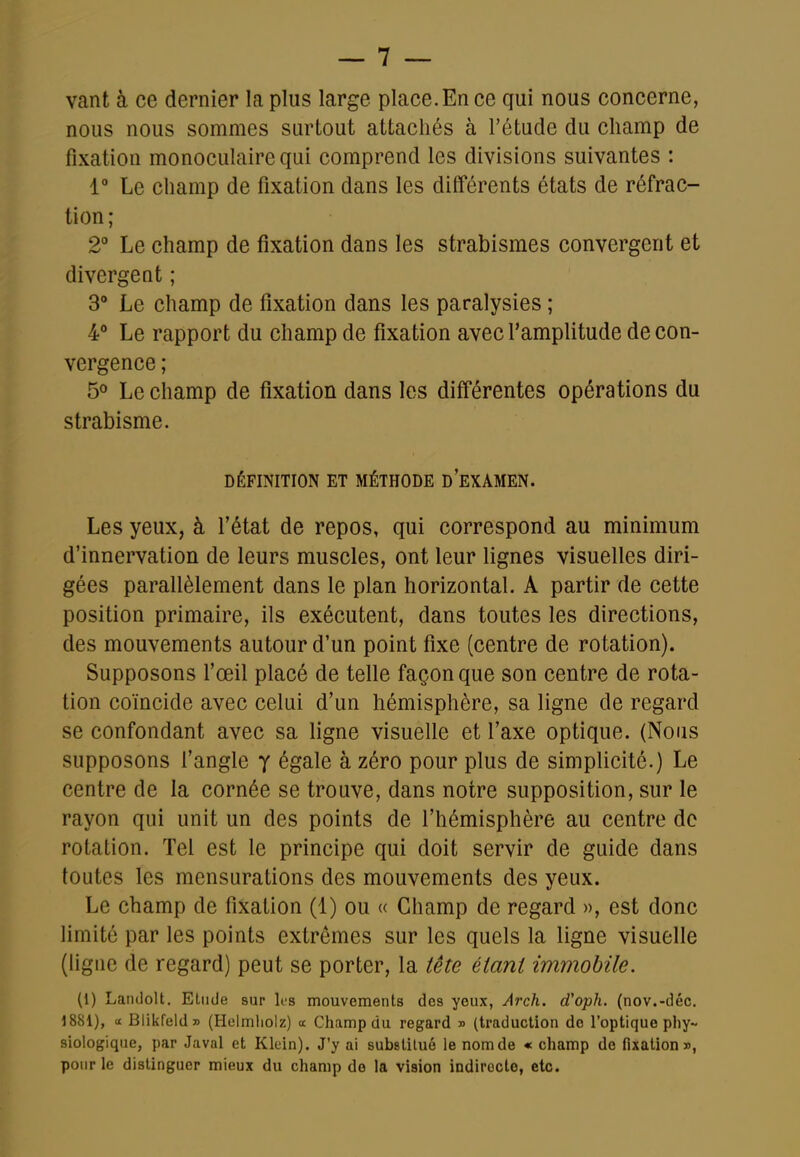 vant à ce dernier la plus large place.En ce qui nous concerne, nous nous sommes surtout attachés à l'étude du champ de fixation monoculaire qui comprend les divisions suivantes : 1 Le champ de fixation dans les différents états de réfrac- tion; 2° Le champ de fixation dans les strabismes convergent et divergeât ; 3 Le champ de fixation dans les paralysies ; 4* Le rapport du champ de fixation avec l'amplitude de con- vergence ; 5° Le champ de fixation dans les différentes opérations du strabisme. DÉFINITION ET MÉTHODE D'eXAMEN. Les yeux, à fétat de repos, qui correspond au minimum d'innervation de leurs muscles, ont leur lignes visuelles diri- gées parallèlement dans le plan horizontal. A partir de cette position primaire, ils exécutent, dans toutes les directions, des mouvements autour d'un point fixe (centre de rotation). Supposons l'œil placé de telle façon que son centre de rota- tion coïncide avec celui d'un hémisphère, sa ligne de regard se confondant avec sa ligne visuelle et l'axe optique. (Nous supposons f angle y égale à zéro pour plus de simplicité.) Le centre de la cornée se trouve, dans notre supposition, sur le rayon qui unit un des points de l'hémisphère au centre de rotation. Tel est le principe qui doit servir de guide dans toutes les mensurations des mouvements des yeux. Le champ de fixation (1) ou « Champ de regard », est donc limité par les points extrêmes sur les quels la ligne visuelle (hgne de regard) peut se porter, la tête étant immobile. (1) Landolt. Etude sur les mouvements des yeux, Arch. d'oph. (nov.-déc. 1881), a Blikfeld» (Holmliolz) a Champ du regard » (traduction do l'optique phy- siologique, par Javal et Klein). J'y ai substitué le nomde « champ do fixation», pour le disUnguer mieux du champ de la vision indirecte, etc.