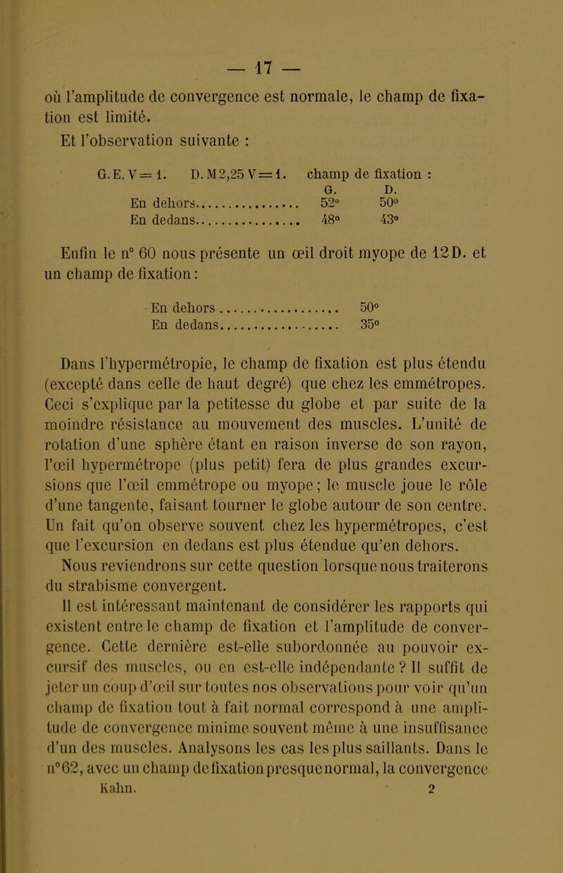 où l'amplitude de convergence est normale, le champ de fixa- tion est limité. Et l'observation suivante : G.E.V=1. D.M2,25V = 1. champ de fixation : Enfin le n° 60 nous présente un œil droit myope de 12D. et un champ de fixation : Dans l'hypermétropie, le champ de fixation est plus étendu (excepté dans celle de haut degré) que chez les emmétropes. Ceci s'explique par la petitesse du globe et par suite de la moindre résistance au mouvement des muscles. L'unité de rotation d'une sphère étant en raison inverse de son rayon, l'œil hypermétrope (plus petit) fera de plus grandes excur- sions que l'œil emmétrope ou myope ; le muscle joue le rôle d'une tangente, faisant tourner le globe autour de son centre. Un fait qu'on observe souvent chez les hypermétropes, c'est que l'excursion en dedans est plus étendue qu'en dehors. Nous reviendrons sur cette question lorsque nous traiterons du strabisme convergent. 11 est intéressant maintenant de considérer les rapports qui existent entre le champ de fixation et l'amplitude de conver- gence. Cette dernière est-elle subordonnée au pouvoir ex- cursif des muscles, ou en est-elle indépendante ? Il suffit de jeter un coup d'a^il sur toutes nos observations pour voir qu'un champ de fixation tout à fait normal correspond à une ampli- tude de convergence minime souvent même à une insuffisance d'un des muscles. Analysons les cas les plus saillants. Dans le n°62, avec un champ dcfixationpresquenormal, la convergence Rahn. 2 En dehors En dedans G. 52° 48» D. 50» 43» En dehors En dedans 50° 350