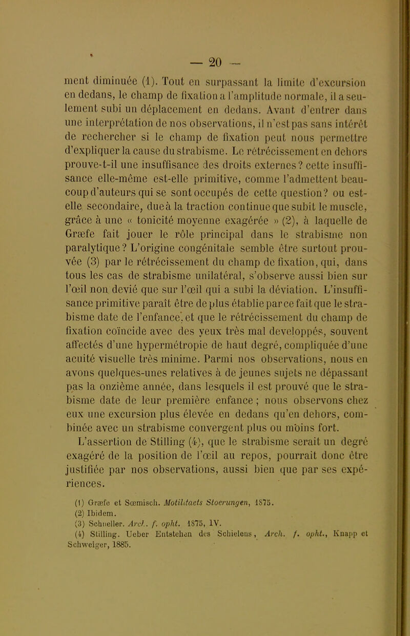 ment dimiiiuce (1). Tout en surpassant la limite d'excursion en dedans, le champ de fixation a l'amplitude normale, il a seu- lement subi un déplacement en dedans. Avant d'entrer dans une interprétation de nos observations, il n'est pas sans intérêt de rechercher si le champ de fixation peut nous permettre d'expliquer la cause du strabisme. Le rétrécissement en dehors prouve-t-il une insuffisance des droits externes ? cette insuffi- sance elle-même est-elle primitive, comme l'admettent beau- coup d'auteurs qui se sont occupés de cette question? ou est- elle secondaire, dueàla traction continue que subit le muscle, grâce à une « tonicité moyenne exagérée » (2), à laquelle de Grœfe fait jouer le rôle principal dans le strabisme non paralytique ? L'origine congénitale semble être surtout prou- vée (3) par le rétrécissement du champ de fixation, qui, dans tous les cas de strabisme unilatéral, s'observe aussi bien sur l'œil non dévié que sur l'œil qui a subi la déviation. L'insuffi- sance primitive paraît être déplus établie par ce fait que le stra- bisme date de l'enfance, et que le rétrécissement du champ de fixation coïncide avec des yeux très mal développés, souvent affectés d'une hypermétropie de haut degré, compliquée d'une acuité visuelle très minime. Parmi nos observations, nous en avons quelques-unes relatives à de jeunes sujets ne dépassant pas la onzième année, dans lesquels il est prouvé que le stra- bisme date de leur première enfance ; nous observons chez eux une excursion plus élevée en dedans qu'en dehors, com- binée avec un strabisme convergent plus ou m'oins fort. L'assertion de Stilling (4), que le strabisme serait un degré exagéré de la position de l'œil au repos, pourrait donc être justifiée par nos observations, aussi bien que par ses expé- riences. (1) Graefe et Sœmisch. Motilitaets Stoerungen, 1875. (2) Ibidem. (3) Sehiieller. Arcf.. f. opht. 1875, IV. (4) Stilling. Ueber Entstchen dus Scliieletia, Arch. f. opht., Knajip cl Schweiger, 1885.