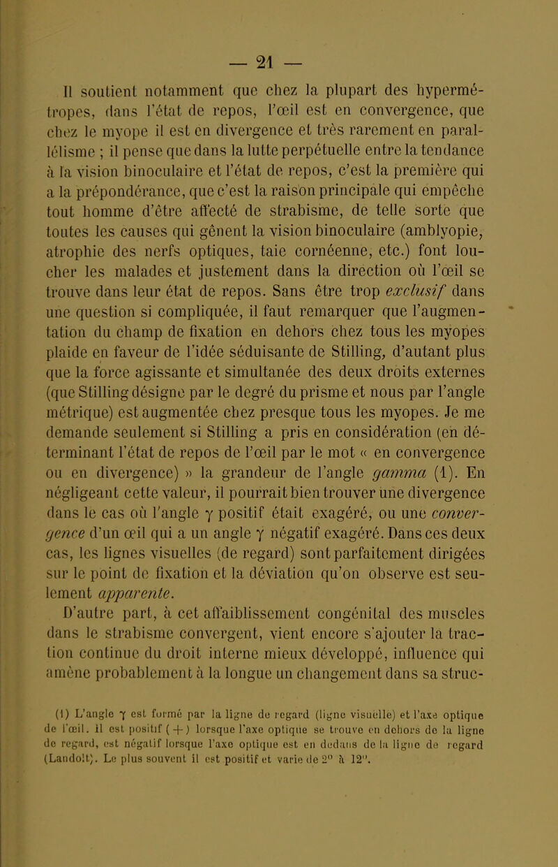 Il soutient notamment que chez la plupart des hypermé- tropes, dans l'état de repos, l'œil est en convergence, que chez le myope il est en divergence et très rarement en paral- lélisme ; il pense que dans la lutte perpétuelle entre la tendance à l'a vision binoculaire et l'état de repos, c'est la première qui a la prépondérance, que c'est la raison principale qui empêche tout homme d'être affecté de strabisme, de telle sorte que toutes les causes qui gênent la vision binoculaire (amblyopie, atrophie des nerfs optiques, taie cornéenne, etc.) font lou- cher les malades et justement dans la direction où l'œil se trouve dans leur état de repos. Sans être trop exclusif dans une question si compliquée, il faut remarquer que l'augmen- tation du champ de fixation en dehors chez tous les myopes plaide en faveur de l'idée séduisante de Stilling, d'autant plus que la force agissante et simultanée des deux droits externes (que Stilling désigne par le degré du prisme et nous par l'angle métrique) est augmentée chez presque tous les myopes. Je me demande seulement si Stilling a pris en considération (en dé- terminant l'état de repos de l'œil par le mot « en convergence ou en divergence) » la grandeur de l'angle gamma (1). En négligeant cette valeur, il pourrait bien trouver une divergence dans le cas où l'angle y positif était exagéré, ou une conver- gence d'un œil qui a un angle y négatif exagéré. Dans ces deux cas, les lignes visuelles (de regard) sont parfaitement dirigées sur le point de fixation et la déviation qu'on observe est seu- lement ap'parente. D'autre part, à cet aftaibhssement congénital des muscles dans le strabisme convergent, vient encore s'ajouter la trac- lion continue du droit interne mieux développé, influence qui amène probablement à la longue un changement dans sa struc- (I) L'angle 7 est foi-mé par la ligne de regard (ligne visuelle) et l'axe optique de l'œil, il est positif ( + ) lorsque l'axe optique se trouve en dehors de lu ligne de regard, est négalif lorsque l'axe optique est en dedans de la ligne de regard (Landoil). Le plus souvent il est positif et varie de 2 îi 12.