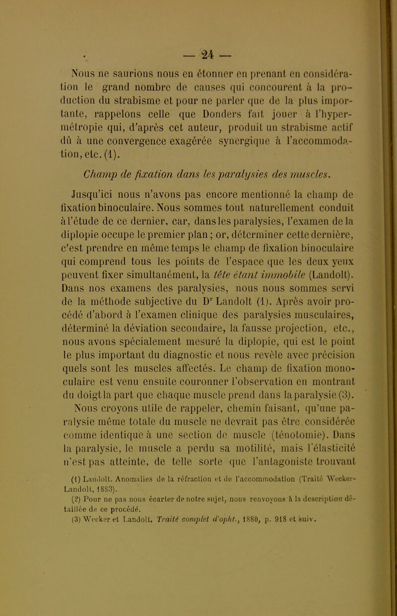 — â4 — Nous ne saurions nous en étonner en prenant en considéra- tion le grand nombre de causes qui concourent à la pro- duction du strabisme et pour ne parler que de la plus impor- tante, rappelons celle que Donders fait jouer à l'hyper- métropie qui, d'après cet auteur, produit un strabisme actif dû à une convergence exagérée synergique à l'accommoda- tion, etc. (1). Champ de fixation dans les paralysies des muscles. Jusqu'ici nous n'avons pas encore mentionné la champ de fixation binoculaire. Nous sommes tout naturellement conduit àl'étude de ce dernier, car, dans les paralysies, l'examen delà diplopie occupe le premier plan ; or, déterminer cette dernière, c'est prendre en même temps le champ de fixation binoculaire qui comprend tous les points de l'espace que les deux yeux peuvent fixer simultanément, la tête étant immobile (Landolt). Dans nos examens des paralysies, nous nous sommes servi de la méthode subjective du D'' Landolt (1). Après avoir pro- cédé d'abord à l'examen clinique des paralysies musculaires, déterminé la déviation secondaire, la fausse projection, etc., nous avons spécialement mesuré la diplopie, qui est le point le plus important du diagnostic et nous révèle avec précision quels sont les muscles affectés. Le champ de fixation mono- culaire est venu ensuite couronner l'observation en montrant du doigtla part que chaque muscle prend dans la paralysie (3). Nous croyons utile de rappeler, chemin faisant, qu'une pa- ralysie môme totale du muscle ne devrait pas être considérée comme identique à une section de muscle (ténotomie). Dans la paralysie, le muscle a perdu sa motilité, mais l'élasticité n'est pas atteinte, de telle sorte que l'antagoniste trouvant (1) Landolt. Anomalies de la réfraction et do l'accommodation (Traité Wocker- Landolt, 18S3). (?) Pour ne pas nous écarter de notre sujet, nous renvoyons ?i la description dé- taillée dt; ce procédé. (3) Wci-kcr et Landolt. Traité complet d'opht., 1880, p. QiSetsuiv.