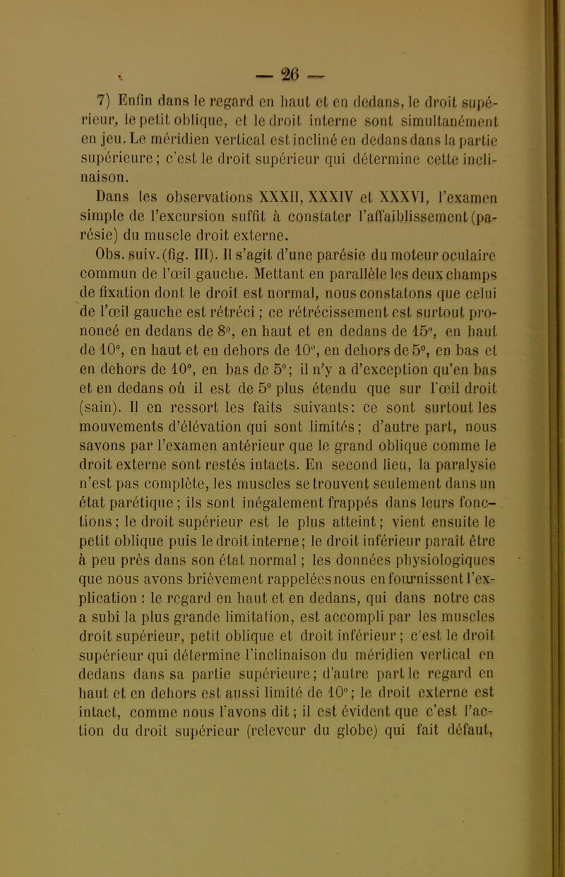 rieur, le petit oblique, et le droit interne sont simultanément en jeu. Le méridien vertical est incliné en dedans dans la partie supérieure ; c'est le droit supérieur qui détermine cette incli- naison. Dans les observations XXXII, XXXIV et XXXVI, l'examen simple de l'excursion suffit à constater raffaiblissement (pa- résie) du muscle droit externe. Obs. suiv.(fig. III). Il s'agit d'une parésie du moteur oculaire commun de l'œil gauche. Mettant en parallèle les deux champs de fixation dont le droit est normal, nous constatons que celui de l'œil gauche est rétréci ; ce rétrécissement est surtout pro- noncé en dedans de 8% en haut et en dedans de 15% en haut de 10°, en haut et en dehors de 10, en dehors de 5°, en bas et en dehors de 10°, en bas de 5°; il n'y a d'exception qu'en bas et en dedans où il est de 5° plus étendu que sur l'œil droit (sain). Il en ressort les faits suivants: ce sont surtout les mouvements d'élévation qui sont limités ; d'autre part, nous savons par l'examen antérieur que le grand oblique comme le droit externe sont restés intacts. En second lieu, la paralysie n'est pas complète, les muscles se trouvent seulement dans un état parétique ; ils sont inégalement frappés dans leurs fonc- tions; le droit supérieur est le plus atteint; vient ensuite le petit oblique puis le droit interne ; le droit inférieur paraît être à peu près dans son état normal ; les données physiologiques que nous avons brièvement rappelées nous en fournissent l'ex- plication : le regard en haut et en dedans, qui dans notre cas a subi la plus grande limitation, est accompli par les muscles droit supérieur, petit oblique et droit inférieur ; c'est le droit supérieur qui détermine l'inclinaison du méridien vertical en dedans dans sa partie supérieure ; d'autre part le regard en haut et en dehors est aussi limité de.10°; le droit externe est intact, comme nous f avons dit ; il est évident que c'est l'ac- tion du droit supérieur (relevcur du globe) qui fait défaut,