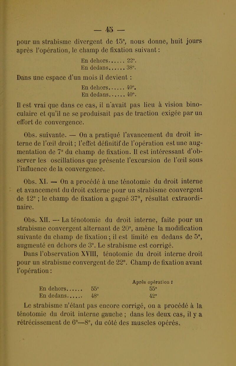 pour un strabisme divergent de 15, nous donne, huit jours après l'opération, le champ de fixation suivant : En dehors 22. En dedans 38°. Dans une espace d'un mois il devient : En dehors 40. En dedans 40°. Il est vrai que dans ce cas, il n'avait pas lieu à vision bino- culaire et qu'il ne se produisait pas de traction exigée par un effort de convergence. Obs. suivante. — On a pratiqué l'avancement du droit in- terne de l'œil droit ; l'effet définitif de l'opération est une aug- mentation de 7 du champ de fixation. Il est intéressant d'ob- server les oscillations que présente l'excursion de l'œil sous l'influence de la convergence. Obs. XI. — On a procédé à une ténotomie du droit interne et avancement du droit externe pour un strabisme convergent de 12° ; le champ de fixation a gagné 37°, résultat extraordi- naire. Obs. XII. — La ténotomie du droit interne, faite pour un strabisme convergent alternant de 20°, amène la modification suivante du champ de fixation -, il est hmité en dedans de 5°, augmenté en dehors de 3°. Le strabisme est corrigé. Dans l'observation XVIII, ténotomie du droit interne droit pour un strabisme convergent de 22°. Champ de fixation avant l'opération : Après opération : En dehors 55 55° En dedans 48° 42° Le strabisme n'étant pas encore corrigé, on a procédé à la ténotomie du droit interne gauche ; dans les deux cas, il y a rétrécissement de 6°—8°, du côté des muscles opérés.