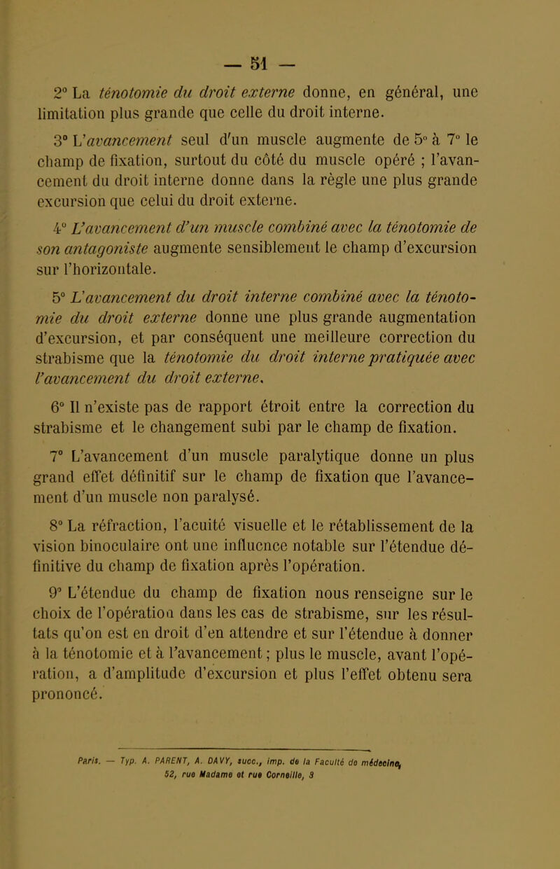 2° La ténotomie du droit externe donne, en général, une limitation plus grande que celle du droit interne. 3° Vavancement seul d'un muscle augmente de 5 à 7° le champ de fixation, surtout du côté du muscle opéré ; l'avan- cement du droit interne donne dans la règle une plus grande excursion que celui du droit externe. 4 L'avancement d'un muscle combiné avec la ténotomie de son antagoniste augmente sensiblement le champ d'excursion sur l'horizontale. 5° Lavancement du droit interne combiné avec la ténoto- mie du droit externe donne une plus grande augmentation d'excursion, et par conséquent une meilleure correction du strabisme que la ténotomie du droit interne pratiquée avec l'avancement du droit externe, 6° Il n'existe pas de rapport étroit entre la correction du strabisme et le changement subi par le champ de fixation. T L'avancement d'un muscle paralytique donne un plus grand effet définitif sur le champ de fixation que l'avance- ment d'un muscle non paralysé. 8° La réfraction, l'acuité visuelle et le rétablissement de la vision binoculaire ont une influence notable sur l'étendue dé- finitive du champ de fixation après l'opération. 9 L'étendue du champ de fixation nous renseigne sur le choix de l'opératioa dans les cas de strabisme, sur les résul- tats qu'on est en droit d'en attendre et sur l'étendue à donner à la ténotomie et à Tavancement ; plus le muscle, avant l'opé- ration, a d'amplitude d'excursion et plus feff'et obtenu sera prononcé. Paris. — Typ. A. PARENT, A. DAVY, suce, imp. de la Faculté do mideelne, 52, rue Madame et rue Corneille, 3