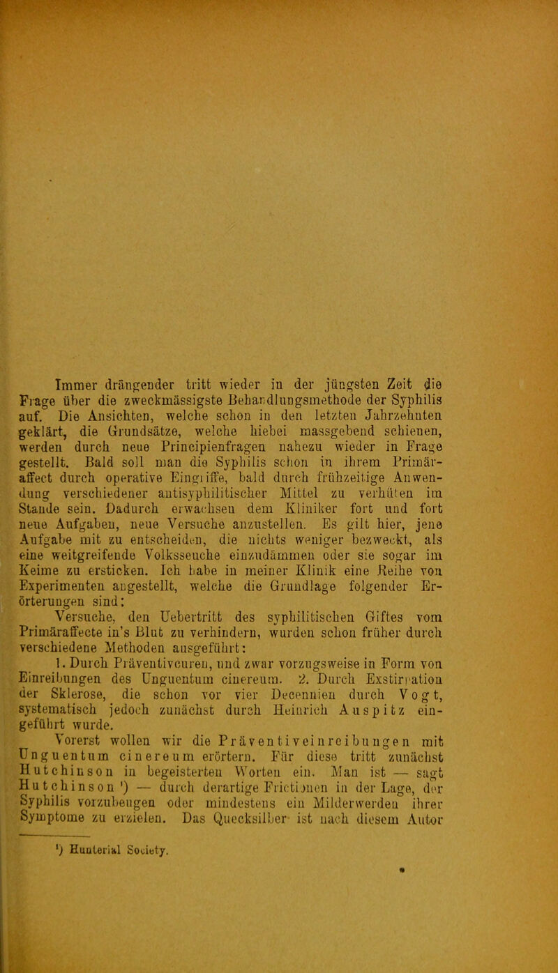 Frage über die zweckmässigste Beharidlnngsmethode der Syphilis auf. Die Ansichten, welche schon in den letzten Jahrzehuten geklärt, die Grundsätze, welche hiebei massgebend schienen, werden durch neue Principienfragen nahezu wieder in Frage gestellt. Bald soll man die Syphilis schon in ihrem Primär- affect durch operative Eingiiffe, bald durch frühzeitige Anwen- dung verschiedener autisyphilitischer Mittel zu verhüten im Stande sein. Dadurch erwachsen dem Kliniker fort und fort neue Aufgaben, neue Versuche anzustellen. Es gilt hier, jene Aufgabe mit zu entscheidi^n, die nichts weniger bezweckt, als eine weitgreifende Volksseuche einzudämmen oder sie sogar im Keime zu ersticken. Ich habe in meiner Klinik eine Reihe von Experimenten aijgestellt, welche die Grundlage folgender Er- örterungen sind: Versuche, den üebertritt des syphilitischen Giftes vom Primäraffecte in's Blut zu verhindern, wurden schon früher durch verschiedene Methoden ausgeführt: 1. Durch Präveutivcureu, und zwar vorzugsweise in Form von Einreibungen des ünguentum cinereum. 2. Durch Exstirration der Sklerose, die schon vor vier Decennieu durch Vogt, systematisch jedoch zunächst durch Heinrich Auspitz ein- geführt wurde. Vorerst wollen wir die Präventiveinreibungen mit ünguentum cinereum erörtern. Für diese tritt zunächst Hutch inson in begeisterten Worten ein. Man ist — sagt Hutchinson') — durch derartige Frictijnen in der Lage, dor Syphilis vorzubeugen oder mindestens ein Milderwerdeu ihrer Symptome zu erzielen. Das Quecksilber ist nach diesem Autor ') Eunteiial Sociuty. «