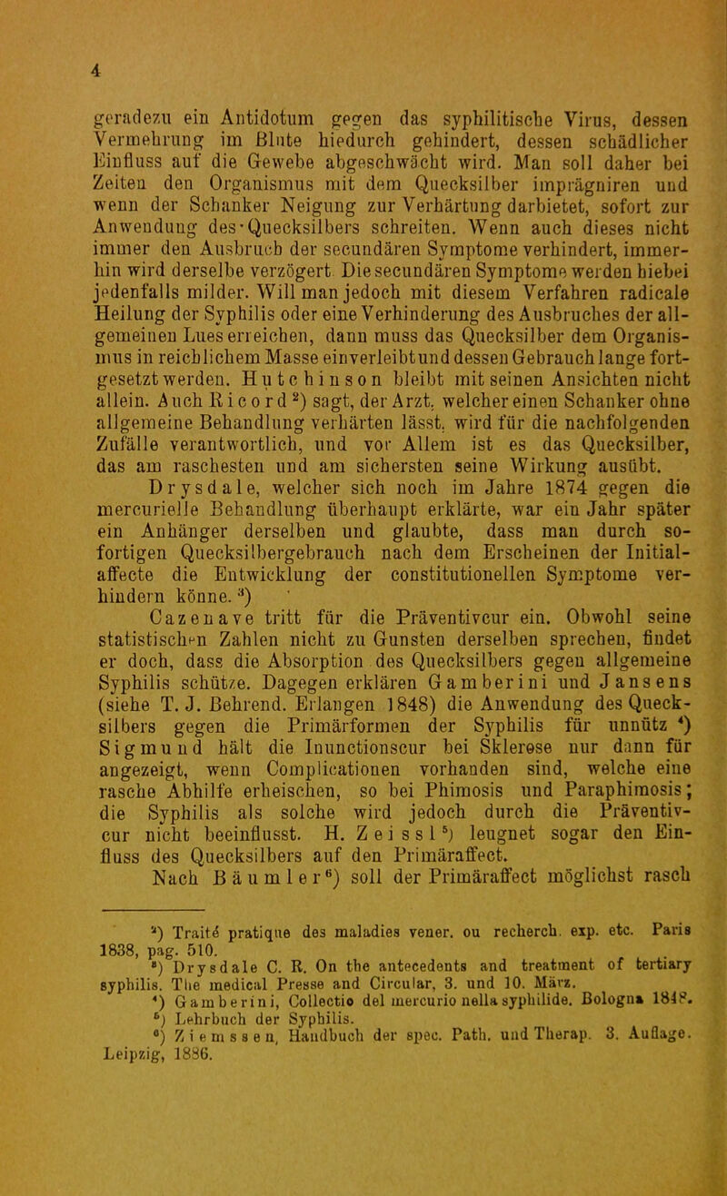 geradezu ein Aiitidotum gegen das syphilitische Virus, dessen Vermehrung im ßliite hiedurch gehindert, dessen schädlicher Eiufiuss auf die Gewebe abgeschwächt wird. Man soll daher bei Zeiten den Organismus mit dem Quecksilber imprägniren und wenn der Schanker Neigung zur Verhärtung darbietet, sofort zur Anwendung des-Quecksilbers schreiten. Wenn auch dieses nicht immer den Ausbruch der secundären Symptome verhindert, immer- hin wird derselbe verzögert Die secundären Symptome werden hiebei jedenfalls milder. Will man jedoch mit diesem Verfahren radicale Heilung der Syphilis oder eine Verhinderung des Ausbruches der all- gemeinen Lues erreichen, dann muss das Quecksilber dem Organis- mus in reichlichem Masse einverleibtund dessen Gebrauch lange fort- gesetzt werden. Hutchinson bleibt mit seinen Ansichten nicht allein. AuchKicord^) sagt, der Arzt, welcher einen Schanker ohne allgemeine Behandlung verhärten lässt. wird für die nachfolgenden Zufälle verantwortlich, und vor Allem ist es das Quecksilber, das am raschesten und am sichersten seine Wirkung ausübt. Drysdale, welcher sich noch im Jahre 1874 gegen die mercurielle Behandlung überhaupt erklärte, war ein Jahr später ein Anhänger derselben und glaubte, dass man durch so- fortigen Quecksilbergebrauch nach dem Erscheinen der Initial- alfecte die Entwicklung der constitutionellen Symptome ver- hindern könne. Cazenave tritt für die Präventivcur ein. Obwohl seine statistischen Zahlen nicht zu Gunsten derselben sprechen, findet er doch, dass die Absorption des Quecksilbers gegen allgemeine Syphilis schütze. Dagegen erklären Gamberini und Jansens (siehe T. J. Behrend. Erlangen 1848) die Anwendung des Queck- silbers gegen die Primärformen der Syphilis für unnütz *) Sigmund hält die Inunctionscur bei Sklerose nur dann für angezeigt, vrenn Complicationen vorhanden sind, welche eine rasche Abhilfe erheischen, so bei Phimosis und Paraphimosis; die Syphilis als solche wird jedoch durch die Präventiv- cur nicht beeinflusst. H, Z e i s s Pj leugnet sogar den Ein- fluss des Quecksilbers auf den Primäraffect» Nach Bäumler»') soll der Primäraffect möglichst rasch ) Trait^ pratique des maladies vener. ou rechercb. exp. etc. Paris 1838, pag. 510. ) Drysdale C. R. On tbe antecedents and treatraent of tertiary Syphilis. Tlie medical Presse and Circular, 3. und 10. März, *) Gamberini, CoUectio del mercurio nellaSyphilide. Bologn» 184P. Lehrbuch der Syphilis. «) Ziemssen, Handbuch der spec. Path. und Therap. 3. Auflage. Leipzig, 1886.
