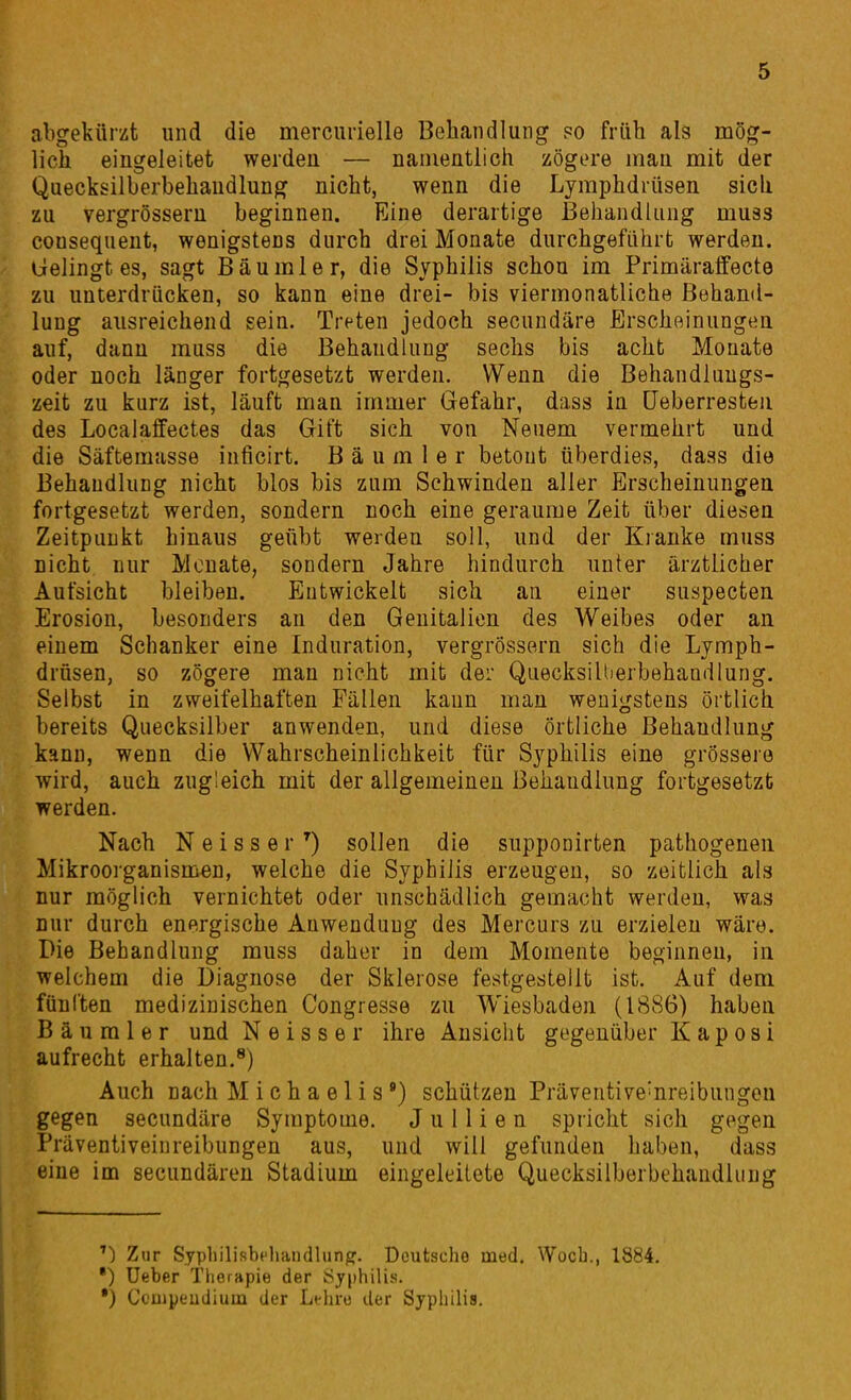 abgekürzt und die mercurielle Behandlung po früh als mög- lich eingeleitet werden — namentlich zögere mau mit der Quecksilberbehaudlung nicht, wenn die Lymphdrüsen sich zu vergrösseru beginnen. Eine derartige Behandlung muss cousequent, wenigstens durch drei Monate durchgeführt werden. Gelingt es, sagt Bäumler, die Syphilis schon im Primäraffecte zu unterdrücken, so kann eine drei- bis viermonatliche Behand- lung ausreichend sein. Treten jedoch secundäre Erscheinungen auf, dann muss die Behandlung sechs bis acht Monate oder noch länger fortgesetzt werden. Wenn die Behandlnugs- zeit zu kurz ist, läuft man immer Gefahr, dass in üeberresteii des Localaffectes das Gift sich von Neuem vermehrt und die Säftemasse inficirt. B ä u m 1 e r betont überdies, dass die Behandlung nicht blos bis zum Schwinden aller Erscheinungen fortgesetzt werden, sondern noch eine geraume Zeit über diesen Zeitpunkt hinaus geübt werden soll, und der Kranke muss nicht nur Monate, sondern Jahre hindurch unter ärztlicher Aufsicht bleiben. Entwickelt sich an einer suspecten Erosion, besonders an den Genitalien des Weibes oder an einem Schanker eine Induration, vergrössern sich die Lymph- drüsen, so zögere man nicht mit der Quecksillierbehandlung. Selbst in zweifelhaften Fällen kann man wenigstens örtlich bereits Quecksilber anwenden, und diese Örtliche Behandlung kann, wenn die Wahrscheinlichkeit für Syphilis eine grössere wird, auch zugleich mit der allgemeinen Behandlung fortgesetzt werden. Nach N e i s s e r sollen die supponirten pathogeneu Mikroorganismen, welche die Syphilis erzeugen, so zeitlich als nur möglich vernichtet oder unschädlich gemacht werden, was nur durch energische Anwendung des Mercurs zu erzielen wäre. Die Behandlung muss daher in dem Momente beginneu, in welchem die Diagnose der Sklerose festgestellt ist. Auf dem fünften medizinischen Congresse zu Wiesbaden (1886) haben B ä u m 1 e r und N e i s s e r ihre Ansicht gegenüber Kaposi aufrecht erhalten.^) Auch nach Michaelis') schützen Präventive^nreibungou gegen secundäre Symptome. J u 11 i e n spricht sich gegen Präventiveinreibungen aus, und will gefunden haben, dass eine im secundären Stadium eingeleitete Quecksilberbehaudlung Zur Syphilisbeliaiidlung. Dcutscho med. Wocb., 1884, •) üeber Tlieiapie der Öjphilis. •) Ccuipeudiuua der Lthro der Syphilis.