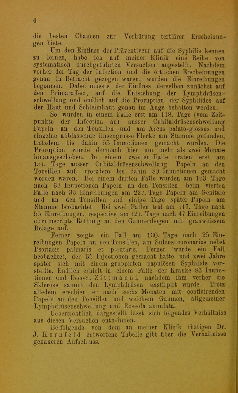 die besten Chancen zur Verliütung tertiärer Erscheinun- gen biete. Um den Einfluss der Präventivem- auf die Syphilis kennen zu lernen, habe ich auf meiner Klinik eine ßeihe von systematisch durchgeführten Versuchen angestellt. Nachdem vorher der Tag der Inf.!ction und die örtlichen Erscheiuuogen g^nau in Betracht gezogen waren, wurden die Einreibungen begonnen. Dabei miisste der Eiuflnss derselben zunächst auf den Primäraifect, auf die Entstehung der Lymphdrüsen- schwellung und endlich auf die Proruption der Syphilides auf der Haut und Schleimhaut genau im Auge behalten werden. So wurden in einem Palle erst am 118. Tage (vom Zeit- punkte der InfectioQ an) ausser Cubitaldrüsen Schwellung Papeln an den Tonsillen und am Arcus palato-glossus und einzelne abblassende linsengrosse Flecke am Stamme gefunden, trotzdem bis dahin 55 Inunctionen gemacht wurden. Die Proruption wurde demnach hier um mehr als zwei Mona-re Linausgeschoben. In einem zweiten Falle traten erst am l.öi. Tage ausser Cubitaldrüsenschwelluug Papeln au den Tonsillen auf, trotzdem bis dahin 80 Inunctionen gemacht worden waren. Bei einem dritten Falle wurden am Tage nach 32 Inunctionen Papeln an den Tonsillen, beim vierten Falle nach 33 Einreibungen am 22 Tage Papeln am Genitale und an den Tonsillen und einige Tage später Papeln am Stamme beobachtet Bei zwei Fällen trat am 117, Tage nach f>5 Einreibungen, respective am 121. Tage nach 47 Einreibungen circumscripte ßöthung an den Gaumenbogen mit grauweissem Belage auf. Ferner zeigte ein Fall am 1.^0- Tage nach 25 Einr reibungen Papeln an den Tonsillen, am Sulcus corouarius nebst Psoriasis palmaris et plantaris. Ferner 'wurde ein Fall beobachtet, der 35 Iiijectionen gemacht hatte und zwei Jahre später sich mit einem gruppirten papulösen Syphilide vor- stellte. Endlich erhielt in einem Falle der Kranke 83 Inunc- tionen und Decoct. Zittmanni, nachdem ihm vorher die Sklerose sammt den Lymphdrüsen exstirpirt wurde. Trotz alledem erschien er nach sechs Monaten mit coufluirenden Papeln an den Tonsillen und weichem Gaumen, allgemeiner Lymphdrüsenschwelluiig und Roseola annulata. Uebersichtlich dargestellt lässt sich folgendes Verhältniss aus diesen Versuchen entnahmen. Beifolgende von dem an meiuer Klinik thätigen Dr. J. Kornfeld entworfene Tabelle gibt über die Verhältnisse genaueren Auf:sch'uss.