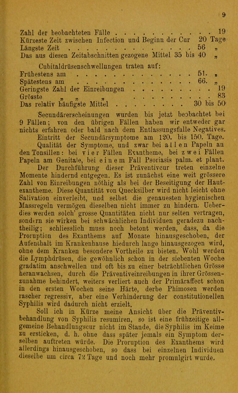 Zahl der beobachteten Fälle 19 Kürzeste Zeit zwischen Infection und Beginn der Cur 20 Tage Längste Zeit .56 „ Das aus diesen Zeitabschnitten gezogene Mittel 35 bis 40 „ Cubitaldrüsenschwellungen traten auf: Frühestens am 51. » Spätestens am 66« n Geringste Zahl der Einreibungen »19 GrÖSSte n n n Das relativ häufigste Mittel 30 bis ÖO- Secundärerscheinungen wurden bis jetzt beobachtet bei 9 Fällen; von den übrigen Fällen haben wir entweder gar nichts erfahren oder bald nach dem Entlassungsfalle Negatives. Eintritt der Secundärsymptome am 120. bis 150. Tage. Qualität der Symptome, und zwar bei allen Papeln an den Tonsillen: bei vier Fällen Exantheme, bei zwei Fällen Papeln am Genitale, bei einem Fall Psoriasis palm. et plant. Der Durchführung dieser Präventivcur treten einzelne Momente hindernd entgegen. Es ist zunächst eine weit grössere Zahl von Einreibungen nöthig als bei der Beseitigung der Haut- exantheme. Diese Quantität von Quecksilber wird nicht leicht ohne Salivation einverleibt, und selbst die genauesten hygienischen Massregeln vermögen dieselben nicht immer zu hindern, üeber- dies werden solch' grosse Quantitäten nicht nur selten vertragen, sondern sie wirken bei schwächlichen Individuen geradezu nach- theilig; schliesslich muss noch betont werden, dass, da die Proruption des Exanthems auf Monate hinausgeschoben, der Aufenthalt im Krankenhause hiedurch lange hinausgezogen wird, ohne dem Kranken besondere Vortheile zu bieten. Wohl werden die Lymphdrüsen, die gewöhnlich schon in der siebenten Woche gradatim anschwellen und oft bis zu einer beträchtlichen Grösse heranwachsen, durch die Präventiveinreibungen in ihrer Grössen- zunahme behindert, weiters verliert auch der Primäraffect schon in den ersten Wochen seine Härte, derbe Phimosen werden rascher regressiv, aber eine Verhinderung der constitutionellen Syphilis wird dadurch nicht erzielt. Soll ich in Kürze meine Ansicht über die Präventiv- behandlung von Syphilis resumiren, so ist eine frühzeitige all- gemeine Behandlungscur nicht im Stande, die Syphilis im Keime zu ersticken, d. h. ohne dass später jemals ein Symptom der- selben auftreten würde. Die Proruption des Exanthems wird allerdings hinausgeschoben, so dass bei einzelnen Individuen dieselbe um circa l'-i Tage und noch mehr promulgirt wurde.