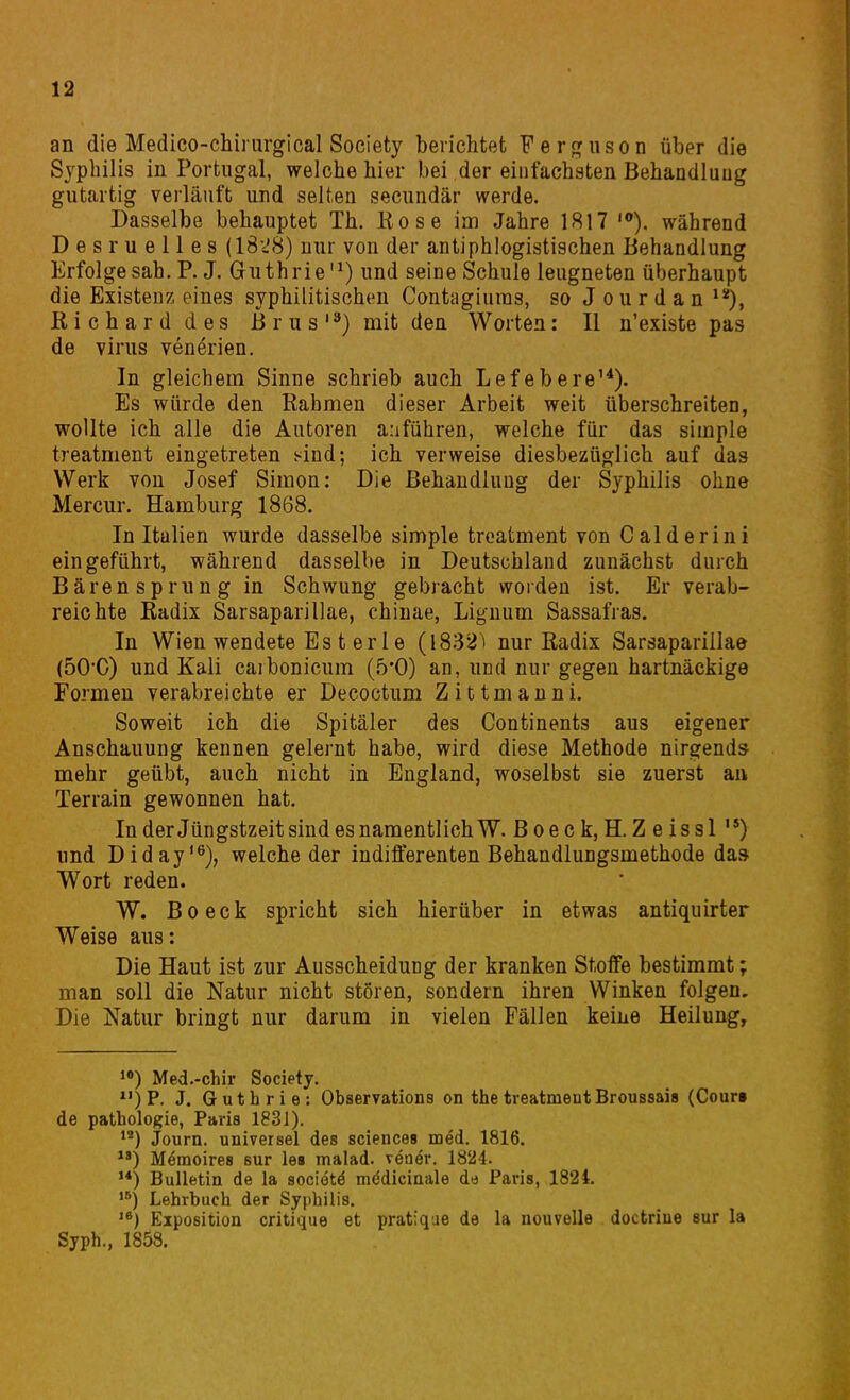 an die Medico-chiiiirgical Society berichtet Ferguson über die Syphilis in Portugal, welche hier bei der einfachsten Behandlung gutartig verläuft und selten secundär werde. Dasselbe behauptet Th. Rose im Jahre 1817 '). während Desruelles (1828) nur von der antiphlogistischen Behandlung Erfolge sah. R J. Guthrie'^) und seine Schule leugneten überhaupt die Existenz eines syphilitischen Contagiums, so J o u r d a n ^*), Richard des Brus'^) mit den Worten: II n'existe pas de virus venerien. In gleichem Sinne schrieb auch Lefebere'^). Es würde den Rahmen dieser Arbeit weit überschreiteo, wollte ich alle die Autoren anführen, welche für das simple treatment eingetreten i^ind; ich verweise diesbezüglich auf das Werk von Josef Simon: Die Behandlung der Syphilis ohne Mercur. Hamburg 1868. In Italien wurde dasselbe simple treatment von Caiderini eingeführt, während dasselbe in Deutschland zunächst durch Bären Sprung in Schwung gebracht woiden ist. Er verab- reichte Radix Sarsaparillae, chinae, Liguum Sassafras. In Wien wendete Es t er 1 e (1832^ nur Radix Sarsaparillae (50C) und Kali caibonicum (5*0) an, und nur gegen hartnäckige Formen verabreichte er Decoctum Zittmanni. Soweit ich die Spitäler des Continents aus eigener Anschauung kennen gelernt habe, wird diese Methode nirgends mehr geübt, auch nicht in England, woselbst sie zuerst an Terrain gewonnen hat. In derJüngstzeit sind es namentlich W. ß oe c k, H. Z e issl ) und Diday'®), welche der indifferenten Behandlungsmethode da» Wort reden. W. Boeck spricht sich hierüber in etwas antiquirter Weise aus: Die Haut ist zur Ausscheidung der kranken Stoffe bestimmt; man soll die Natur nicht stören, sondern ihren Winken folgen. Die Natur bringt nur darum in vielen Fällen keine Heilung, Med.-chir Society. P. J. Guthrie: Observations on the treatment Broussais (Cour» de Pathologie, Paris 1831). Journ. universel des sciences med. 1816. Memoires sur les malad, vener. 1824. ) Bulletin de la sociötä mddiciaale dt) Paris, 1824. Lehrbuch der Syphilis, Exposition critique et pratique de la nouvelle doctriue sur la Syph., 1858.