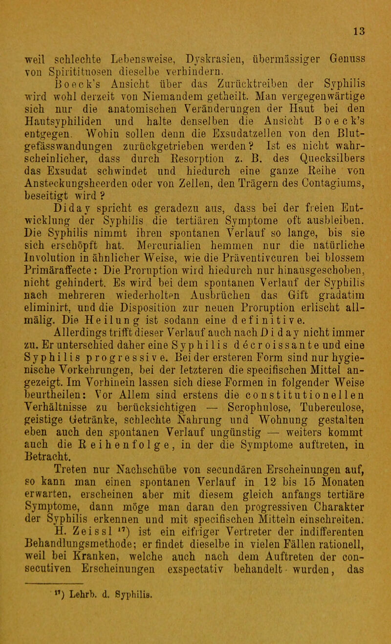 weil schlechte Lebensweise, Dyskrasieii, übermässiger Gemiss Ton Spirititiiosen dieselbe verhindern. Boeck's Ansicht über das Zurücktreiben der Syphilis wird wohl derzeit von Niemandem getheilt. Man vergegenwärtige sich nur die anatomischen Veränderungen der Haut bei den Hautsyphiliden und halte denselben die Ansicht Boeck*s entgegen. Wohin sollen denn die Exsudatzellen von den Blut- getasswandungen zurückgetrieben werden? Ist es nicht wahr- scheinlicher, dass durch Eesorption z. ß. des Quecksilbers das Exsudat schwindet und hiedurch eine ganze Reihe von Ansteckungsheerden oder von Zellen, den Trägern des Contagiums, beseitigt wird ? Diday spricht es geradezu aus, dass bei der freien Ent- wicklung der Syphilis die tertiären Symptome oft ausbleiben. Die Syphilis nimmt ihren spontanen Verlauf so lange, bis sie sich erschöpft hat. Mercurialien hemmen nur die natürliche Involution in ähnlicher Weise, wie die Präventivcuren bei blossem Primäraffecte : Die Proruption wird hiedurch nur hinausgeschoben, nicht gehindert. Es wird bei dem spontanen Verlauf der Syphilis nach mehreren wiederholtpn Ausbrüchen das Gift gradatira eliminirt, und die Disposition zur neuen Proruption erlischt all- mälig. Die Heilung ist sodann eine definitive. Allerdings trilft dieser Verlauf auch nach Diday nicht immer zu. Er unterschied daher eine Syphilis decroissante und eine Syphilis progressive. Bei der ersteren Form sind nur hygie- nische Vorkehrungen, bei der letzteren die specifischen Mittel an- gezeigt. Im Vorhinein lassen sich diese Formen in folgender Weise beurtheilen: Vor Allem sind erstens die constitutionellen Verhältnisse zu berücksichtigen — Scrophulose, Tuberculose, geistige Getränke, schlechte Nahrung und Wohnung gestalten eben auch den spontanen Verlauf ungünstig — weiters kommt auch die Keihenfolge, in der die Symptome auftreten, in Betracht. Treten nur Nachschübe von secundären Erscheinungen auf, so kann man einen spontanen Verlauf in 12 bis 15 Monaten erwarten, erscheinen aber mit diesem gleich anfangs tertiäre Symptome, dann möge man daran den progressiven Charakter der Syphilis erkennen und mit specifischen Mitteln einschreiten. H. Zeissl ) ist ein eifiiger Vertreter der indifferenten Behandlungsmethode; erfindet dieselbe in vielen Fällen rationell, weil bei Kranken, welche auch nach dem Auftreten der con- secutiven Erscheinungen exspectativ behandelt wurden, das »') Lehrb. d. Syphilis.