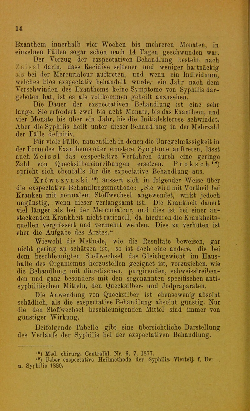 Exanthem innerhalb vier Wochen bis mehreren Monaten, in einzelnen Fällen sogar schon nach 14 Tagen geschwunden war. Der Vorzug der exspectativen Behandlung besteht nach Ziiissl darin, dass Kecidive seltener und weniger hartnäckig als bei der Mercurialcur auftreten, und wenn ein Individuum, welches blos exspectativ behandelt wurde, ein Jahr nach dem Verschwinden des Exanthems keine Sjimptorae von Syphilis dar- geboten hat, ist es als vollkommen geheilt anzusehen. Die Dauer der exspectativen Behandlung ist eine sehr lange. Sie erfordert zwei bis acht Monate, bis das Exanthem, und vier Monate bis über ein Jahr, bis die Initialsklerose schwindet. Aber die Syphilis heilt unter dieser Behandlung in der Mehrzahl der Fälle definitiv. Für viele Fälle, namentlich in denen die ünregelmäs^sigkeit in der Form des Exanthems oder ernstere Symptome auftreten, lässt auch Z e i s s 1 das exspectative Verfahren durch eine geringe Zahl von Quecksilbereinreibungen ersetzen. Proksch*) spricht sich ebenfalls für die expectative Behandlung aus. Kröwczynski äussert sich in folgender Weise über die exspectative Behandlungsmethode: „Sie wird mit Vortheil bei Kranken mit normalem Stoffwechsel angewendet, wirkt jedoch ungünstig, wenn dieser verlangsamt ist. Die Krankheit dauert viel länger als bei der Mercurialcur, und dies ist bei einer an- steckenden Krankheit nicht rationell, da hiedurch die Krankheits- quellen vergrössert und vermehrt werden. Dies zu verhüten ist eher die Aufgabe des Arztes. Wiewohl die Methode, wie die Resultate beweisen, gar nicht gering zu schätzen ist, so ist doch eine andere, die bei dem beschleunigten Stoffwechsel das Gleichgewicht im Haus- halte des Organismus herzustellen geeignet ist, vorzuziehen, wie die Behandlung mit diuretischen, purgirenden, schweisstreiben- den und ganz besonders mit den sogeuannteu specifischen anti- syphilitischen Mitteln, den Quecksilber- und Jodpräparaten. Die Anwendung von Quecksilber ist ebensowenig absolut schädlich, als die exspectative Behandlung absolut günstig. Nur die den Stoffwechsel beschleunigenden Mittel sind immer von günstiger Wirkung. Beifolgende Tabelle gibt eine übersichtliche Darstellung des Verlaufs der Syphilis bei der exspectativen Behandlung. Med. Chirurg. Centralbl. Nr. 6, 7, 1877. Ueber exspectative Heilmethode der Syphilis. Viertelj. f. De: u. Syphilis 1880.