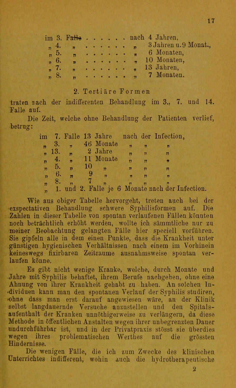 nach 4 Jahren, „ 3 Jahren u. 9 Monat „ 6 Monaten, ^ 10 Monaten, „ 13 Jahren, 7 Monaten. 2. Tertiäre Eormen traten nach der indifferenten Behandlung im 3., 7. und 14. Falle auf. Die Zeit, welche ohne Behandlung der Patienten verlief, betrug: Wie aus ohiger Tabelle hervorgeht, treten auch bei der exspectativen Behandlung schwere Syphilisformen auf. Die Zahlen in dieser Tabelle von spontan verlaufenen Fällen könnten noch beträchtlich erhöht werden, wollte ich sämmtliche nur zu meiner Beobachtung gelangten Fälle hier speciell vorführen. Sie gipfeln alle in dem einen Punkte, dass die Krankheit unter günstigen hygienischen Verhältnissen nach einem im Vorhinein keineswegs fixirbaren Zeiträume ausnahmsweise spontan ver- laufen könne. Es gibt nicht wenige Kranke, welche, durch Monate und Jahre mit Syphilis behaftet, ihrem Berufe nachgehen, ohne eine Ahnung von ihrer Krankheit gehabt zu haben. An solchen In- ■dividuen kann man den spontanen Verlauf der Syphilis studiren, ohne dass man erst darauf angewiesen wäre, an der Klinik selbst langdauernde Versuche anzustellen und den Spitals- aufenthalt der Kranken unnöthigerweise zu verlängern, da diese Methode in öffentlichen Anstalten wegen ihrer unbegrenzten Dauer undurchführbar ist, und in der Privatpraxis stösst sie überdies wegen ihres problematischen Werthes auf die grössten Hindernisse. Die wenigen Fälle, die ich zum Zwecke des klinischen Unterrichtes indifferent, wohin auch die hydrotherapeutische im 7. Falle 13 Jahre nach der Infection, „ 3. „ 46 Monate „ „ „ n 13. n 2 Jahre „ „ „ „ 4. „ 11 Monate „ „ „ 8 7 „ 1. und 2. Falle je 6 Monate nach der Infection. 2