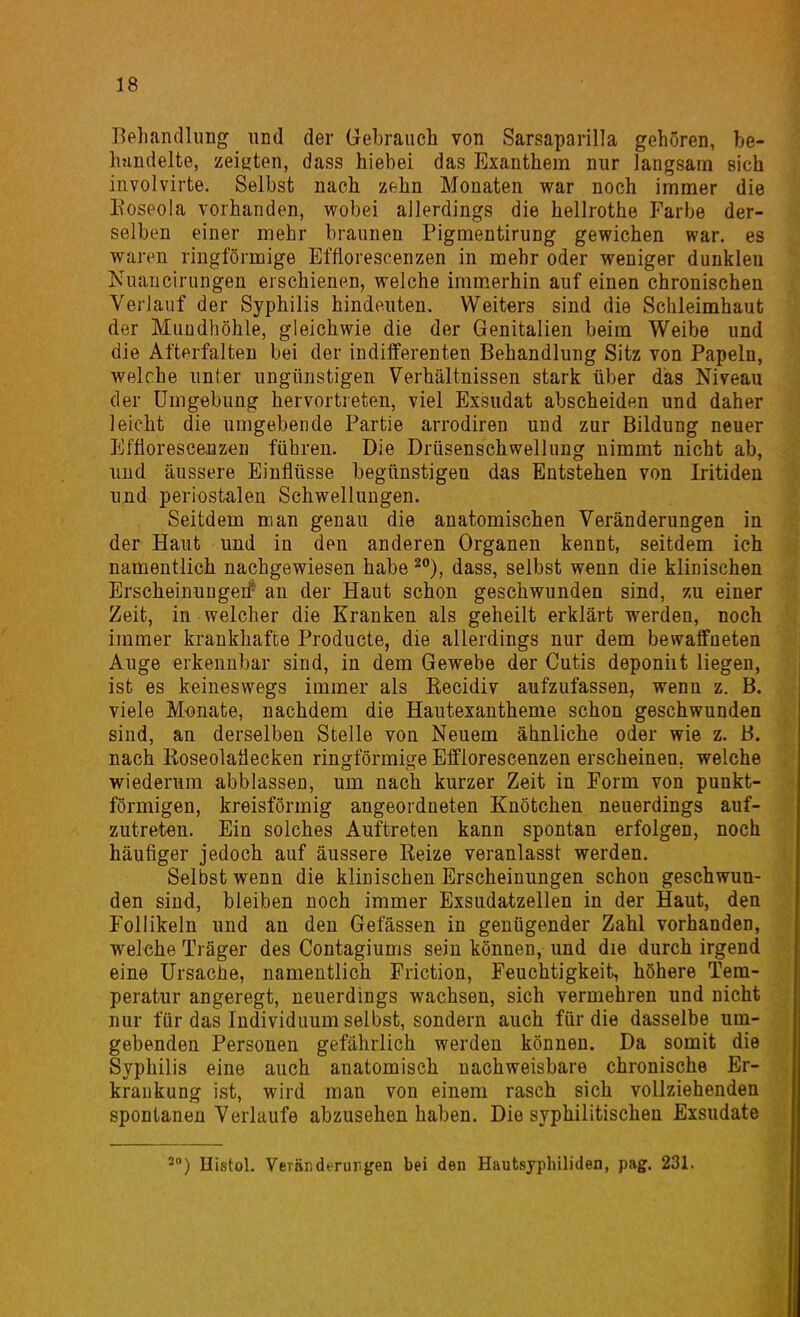 Behandlung und der Gebrauch von Sarsaparilla gehören, be- handelte, zeiirten, dass hiebei das Exanthem nur langsam sich involvirte. Selbst nach zehn Monaten war noch immer die Eoseola vorhanden, wobei allerdings die hellrothe Farbe der- selben einer mehr braunen Pigmentirung gewichen war. es waren ringförmige Efflorescenzen in mehr oder weniger dunklen Nuancirungen erschienen, welche immerhin auf einen chronischen Verlauf der Syphilis hindeuten. Weiters sind die Schleimhaut der Mundhöhle, gleichwie die der Genitalien beim Weibe und die Afterfalten bei der indifferenten Behandlung Sitz von Papeln, welche unter ungünstigen Verhältnissen stark über dias Niveau der Umgebung hervortreten, viel Exsudat abscheiden und daher leicht die umgebende Partie arrodiren und zur Bildung neuer Efflorescenz^^n führen. Die Drüsenschwellung nimmt nicht ab, und äussere Einflüsse begünstigen das Entstehen von Iritiden unid periostalen Schwellungen. Seitdem man genau die anatomischen Veränderungen in der Haut und in den anderen Organen kennt, seitdem ich namentlich nachgewiesen habe ^), dass, selbst wenn die klinischen Erscheinungerf an der Haut schon geschwunden sind, zu einer Zeit, in welcher die Kranken als geheilt erklärt werden, noch immer krankhafte Producte, die allerdings nur dem bewaffneten Auge erkennbar sind, in dem Gewebe der Cutis deponiit liegen, ist es keineswegs immer als Eecidiv aufzufassen, wenn z. B. viele Monate, nachdem die Hautexantheme schon geschwunden sind, an derselben Stelle von Neuem ähnliche oder wie z. B. nach Eoseolatiecken ringförmige Efflorescenzen erscheinen, welche wiederum abblassen, um nach kurzer Zeit in Porm von punkt- förmigen, kreisförmig angeordneten Knötchen neuerdings auf- zutreten. Ein solches Auftreten kann spontan erfolgen, noch häufiger jedoch auf äussere Kelze veranlasst werden. Selbst wenn die klinischen Erscheinungen schon geschwun- den sind, bleiben noch immer Exsudatzellen in der Haut, den Follikeln und an den Gelassen in genügender Zahl vorhanden, welche Träger des Contagiums sein können, und die durch irgend eine Ursache, namentlich Friction, Feuchtigkeit, höhere Tem- peratur angeregt, neuerdings wachsen, sich vermehren und nicht nur für das Individuum selbst, sondern auch für die dasselbe um- gebenden Personen gefährlich werden können. Da somit die Syphilis eine auch anatomisch nachweisbare chronische Er- krankung ist, wird man von einem rasch sich vollziehenden spontanen Verlaufe abzusehen haben. Die syphilitischen Exsudate 2) Uistol. VeTänderur.gen bei den Hautsyphiliden, pag. 231.