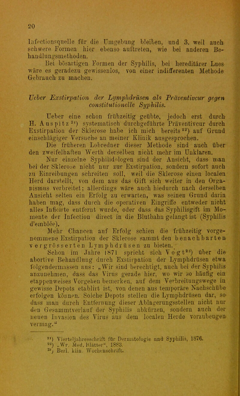 Tiife'ctionpqiielle für die Umgebung bleiben, und 3. weil auch schvverfl Formen hier ebenso auftreten, wie bei anderen Be- handlungsmethoden. Bei bösartigen Formen der Syphilis, bei hereditärer Lues wäre es geradezu gewissenlos, von einer indilferenten Methode Gebrauch zu machen. üc'her Exstirpaiion der Lymphdrüsen als Präventivcur gegen constitutionelle Syphilis. Ueber eine schon frühzeitig geübte, jedoch erst durch H. Auspitz systematisch durchgeführte Präventivcur durch Exstirpation der Sklerose habe ich mich bereits*''^) auf Grund einschlägiger Versuche an meiner Klinik ausgesprochen. Die früheren Lohredner dieser Methode sind auch über den zweifelhaften Werth derselben nicht mehr im Unklaren. Nur einzelne Syphilidologen sind der Ansiebt, dass man bei der Sklerose nicht nur zur Exstirpation, sondern sofort auch zu Einreibungen schreiten soll, weil die Sklerose einen localen Herd darstellt, von dem aus das Gift sich weiter in den Org-a- nismus verbreitet; allerdings wäre auch hiedurch nach derselben Ansicht selten ein Erfolg zu erwarten, was seinen Grund darin haben mag, dass durch die operativen Eingriffe entweder nicht alles Inficirte entfernt wurde, oder dass das Syphilisgift im Mo- mente der Infection direct in die Blutbahn gelangt ist (Syphilis d'emblee). Mehr Chancen auf Erfolg schien die frühzeitig vorge- nommene Exstirpation der Sklerose sammt den benachbarten V e r g r ö s s e r t e n Lymphdrüsen zu bieten.^ Schon im Jahre 1871 spricht sichVogt*^) über die abortive Behandlung durch Exstirpation der Lymphdrüsen etwa folgendermasseu aus: „Wir sind berechtigt, auch bei der Syphilis anzunehmen, dass das Virus gerade hier, wo wir so häufig ein etappenweises Vorgehen bemerken, auf dem Vcbreitungswege iu gewisse Depots etablirt ist, von denen aus temporäre Nachschübe erfolgen können. Solche Depots stellen die Lymphdrüsen dar, so dass man durch Entfernung dieser Ablagerungsstellen nicht nur deu Gesammtverlauf der Syphilis abkürzen, sondern auch der neuen Livasion des Virus aus dem localen Herde vorzubeugen vermag. Vierteljaliresficlirift für Dermatologie und Syphilis, 1876. „Wr. HlättH , 1883. Berl. kliu. VVochi-uschrift.