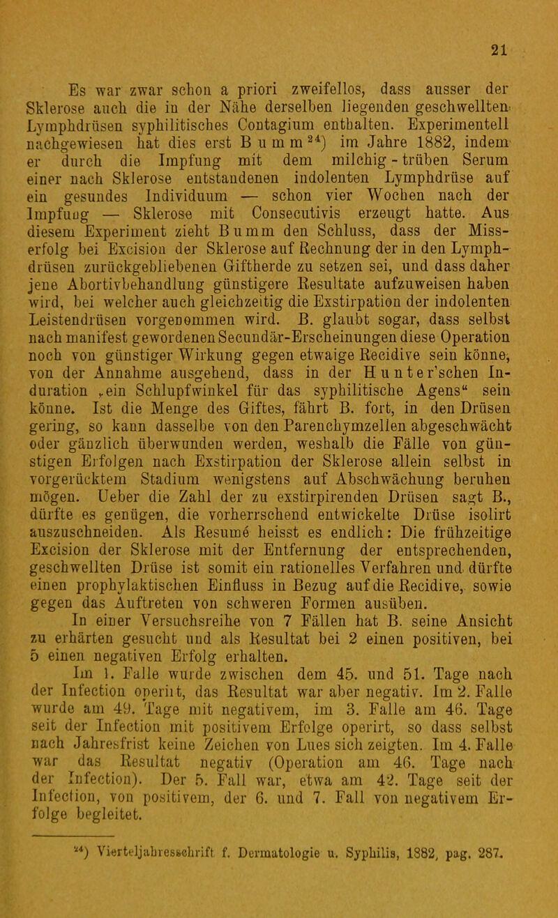 Es war zwar schon a priori zweifellos, dass ausser der Sklerose auch die iu der Nähe derselben liegenden geschwellten. Lymphdrüsen syphilitisches CoDtagium enthalten. Experimentell nachgewiesen hat dies erst B u m m im Jahre 1882, indem er durch die Impfung mit dem milchig - trüben Serum einer nach Sklerose entstandenen indolenten Lymphdrüse auf ein gesundes Individuum — schon vier Wochen nach der Impfuug — Sklerose mit Consecutivis erzeugt hatte. Aus diesem Experiment zieht Bumm den Schluss, dass der Miss- erfolg bei Excisiou der Sklerose auf Rechnung der in den Lymph- drüsen zurückgebliebenen Giftherde zu setzen sei, und dass daher jene Abortivbehandlung günstigere Eesultate aufzuweisen haben wird, bei welcher auch gleichzeitig die Exstirpation der indolenten Leistendrüsen vorgenommen wird. B. glaubt sogar, dass selbst nach manifest gewordenen Secundär-Erscheinungen diese Operation noch von günstiger Wirkung gegen etwaige Recidive sein könne, von der Annahme ausgehend, dass in der Hunter'schen In- duration vCin Schlupfwinkel für das syphilitische Agens sein könne» Ist die Menge des Giftes, fährt B. fort, in den Drüsen gering, so kann dasselbe von den Parenchymzellen abgeschwächt oder gänzlich überwunden werden, weshalb die Fälle von gün- stigen Eifolgen nach Exstirpation der Sklerose allein selbst in vorgerücktem Stadium wenigstens auf Abschwächung beruhen mögen. Ueber die Zahl der zu exstirpirenden Drüsen sagt B., dürfte es genügen, die vorherrschend entwickelte Drüse isolirt auszuschneiden. Als Eesume heisst es endlich: Die frühzeitige Excisiou der Sklerose mit der Entfernung der entsprechenden, geschwellten Drüse ist somit ein rationelles Verfahren und. dürfte einen prophylaktischen Einfluss in Bezug auf die Eecidive,. sowie gegen das Auftreten von schweren Formen ausüben. In einer Versuchsreihe von 7 Fällen hat B. seine Ansicht zu erhärten gesucht und als Resultat bei 2 einen positiven, bei 5 einen negativen Erfolg erhalten. Im 1. Falle wurde zwischen dem 45. und 51. Tage nach der Infection operiit, das Resultat war aber negativ. Im 2. Falle wurde am 49. Tage mit negativem, im 3. Falle am 46. Tage seit der Infection mit positivem Erfolge operirt, so dass selbst nach Jahresfrist keine Zeichen von Lues sich zeigten. Im 4. Falle war das Resultat negativ (Operation am 46. Tage nach der Infection). Der 5. Fall war, etwa am 42. Tage seit der Infeclion, von positivem, der 6. und 7. Fall von negativem Er- folge begleitet. ) Viertt'ljabiessebrift, f. Dermatologie u. Syphilis, 1882, pag. 287.