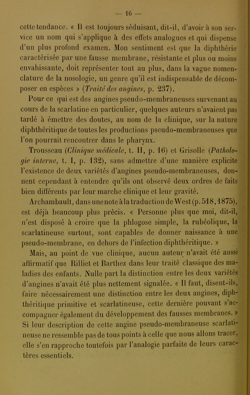 — 10 — celte tendance. « Il est toujours séduisant, dit-il, d'avoir à son sei- vice un nom qui s'applique à des effets analogues et qui dispense d'un plus profond examen. Mon sentiment est que la diphthérie caractérisée par une fausse membrane, résistante et plus ou moins envahissante, doit représenter tout au plus, dans la vague nomen- clature de la nosologie, un genre qu'il est indispensable de décom- poser en espèces » [Traitédes angines, p. 237). Pour ce qui est des angines pseudo-membraneuses survenant au cours de la scarlatine en particulier, quelques auteurs n'avaient pas tardé à émettre des doutes, au nom de la clinique, sur la nature diphthéritique de toutes les productions pseudo-membraneuses que l'on pourrait rencontrer dans le pharynx. Trousseau {Clinique médicale, t. If, p. 16) et Grisolle (Patholo- gie interne, t. I, p. 132), sans admettre d'une manière explicite l'existence de deux variétés d'angines pseudo-membraneuses, don- j nent cependant à entendre qu'ils ont observé deux ordres de faits bien différents par leur marche clinique et leur gravité. ArchambauU, dans une note à la traduction de West (p. 518,1875), est déjà beaucoup plus précis. « Personne plus que moi, dit-il, n'est disposé à croire que la phlogose simple, la rubéolique, la scarlatineuse surtout, sont capables de donner naissance à une pseudo-membrane, en dehors de l'infection diphthéritique. » Mais, au point de vue clinique, aucun auteur n'avait été aussi affirmatif que Rilliet et Barthez dans leur traité classique des ma- ladies des enfants. Nulle part la distinction entre les deux variétés d'angines n'avait été plus nettement signalée. « Il faut, disent-ils, faire nécessairement une distinction entre les deux angines, diph- théritique primitive et scarlatineuse, cette dernière pouvant s'ac- compagner également du développement des fausses membranes. » Si leur description de cette angine pseudo-membraneuse scarlati- neuse ne ressemble pas de tous points à celle que nous allons tracer, elle s'en rapproche toutefois par l'analogie parfaite de leurs carac- tères essentiels.