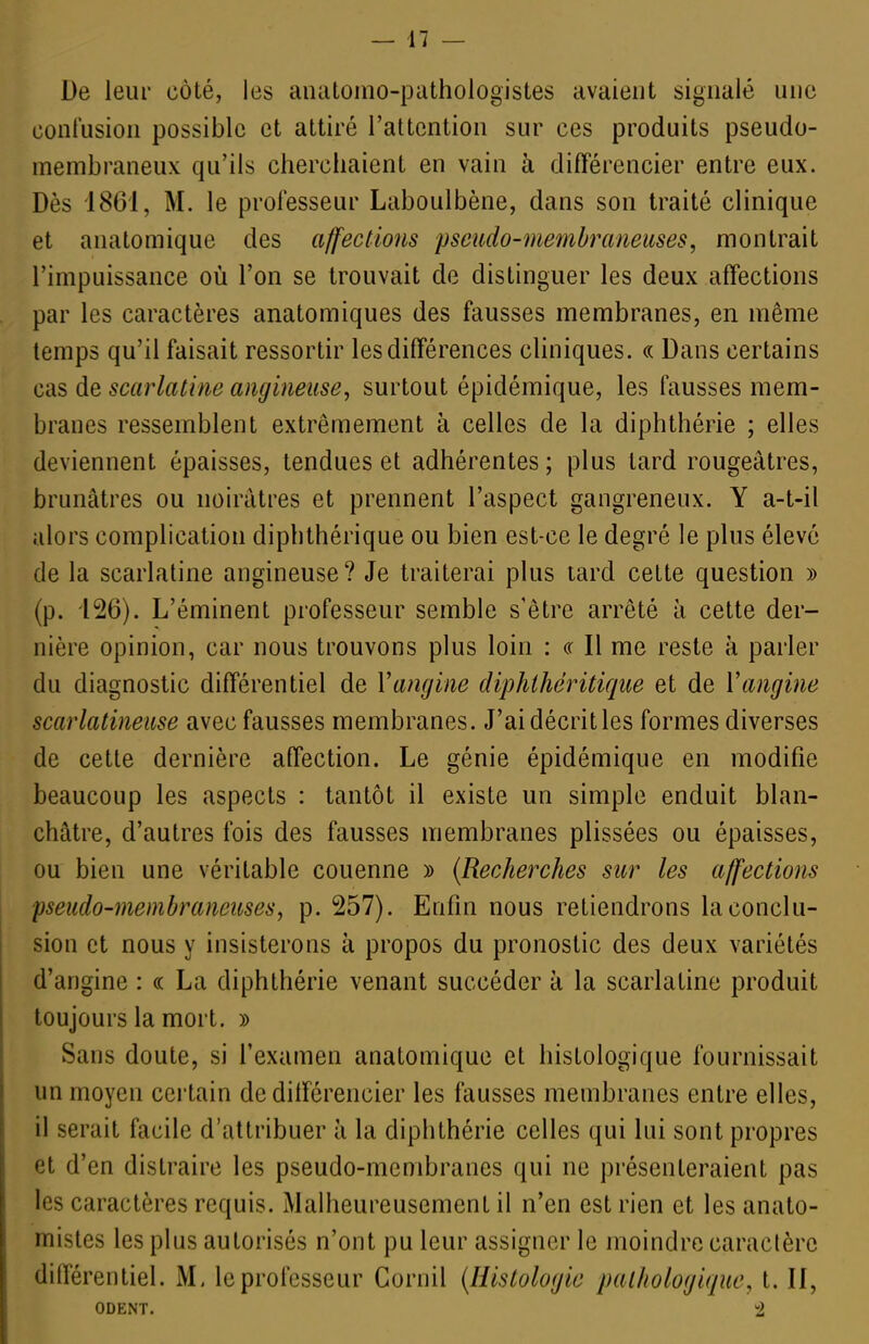 De leur côté, les aiuitomo-pathologistes avaient signalé une confusion possible et attiré l'attention sur ces produits pseudo- membraneux qu'ils cherchaient en vain à différencier entre eux. Dès i86i, M. le professeur Laboulbène, dans son traité clinique et anatomique des affections pseiido-membraneicses, montrait l'impuissance où l'on se trouvait de distinguer les deux affections par les caractères anatomiques des fausses membranes, en même temps qu'il faisait ressortir les différences cliniques. « Dans certains cas de scarlatine angineuse, surtout épidémique, les fausses mem- branes ressemblent extrêmement à celles de la diphthérie ; elles deviennent épaisses, tendues et adhérentes; plus tard rougeâtres, brunâtres ou noirâtres et prennent l'aspect gangreneux. Y a-t-il alors complication diphthérique ou bien est-ce le degré le plus élevé de la scarlatine angineuse? Je traiterai plus tard cette question » (p. 126). L'éminent professeur semble s'être arrêté à cette der- nière opinion, car nous trouvons plus loin : ce II me reste à parler du diagnostic différentiel de Vangine diphihéritique et de Vangine scarlatineiise avec fausses membranes. J'aidécritles formes diverses de cette dernière affection. Le génie épidémique en modifie beaucoup les aspects : tantôt il existe un simple enduit blan- châtre, d'autres fois des fausses membranes plissées ou épaisses, ou bien une véritable couenne » {Recherches sur les affections pseudo-membraneuses, p. 257). Enfin nous retiendrons la conclu- sion et nous y insisterons à propos du pronostic des deux variétés d'angine : « La diphthérie venant succéder à la scarlatine produit toujours la mort. » Sans doute, si l'examen anatomique et histologique fournissait un moyen certain de différencier les fausses membranes entre elles, il serait facile d'attribuer à la diphthérie celles qui lui sont propres et d'en distraire les pseudo-membranes qui ne présenteraient pas les caractères requis. Malheureusement il n'en est rien et les anato- misles les plus autorisés n'ont pu leur assigner le moindre caractère différentiel. M. le professeur Cornil {Histologie pathologique, t. II, ODENT. 2